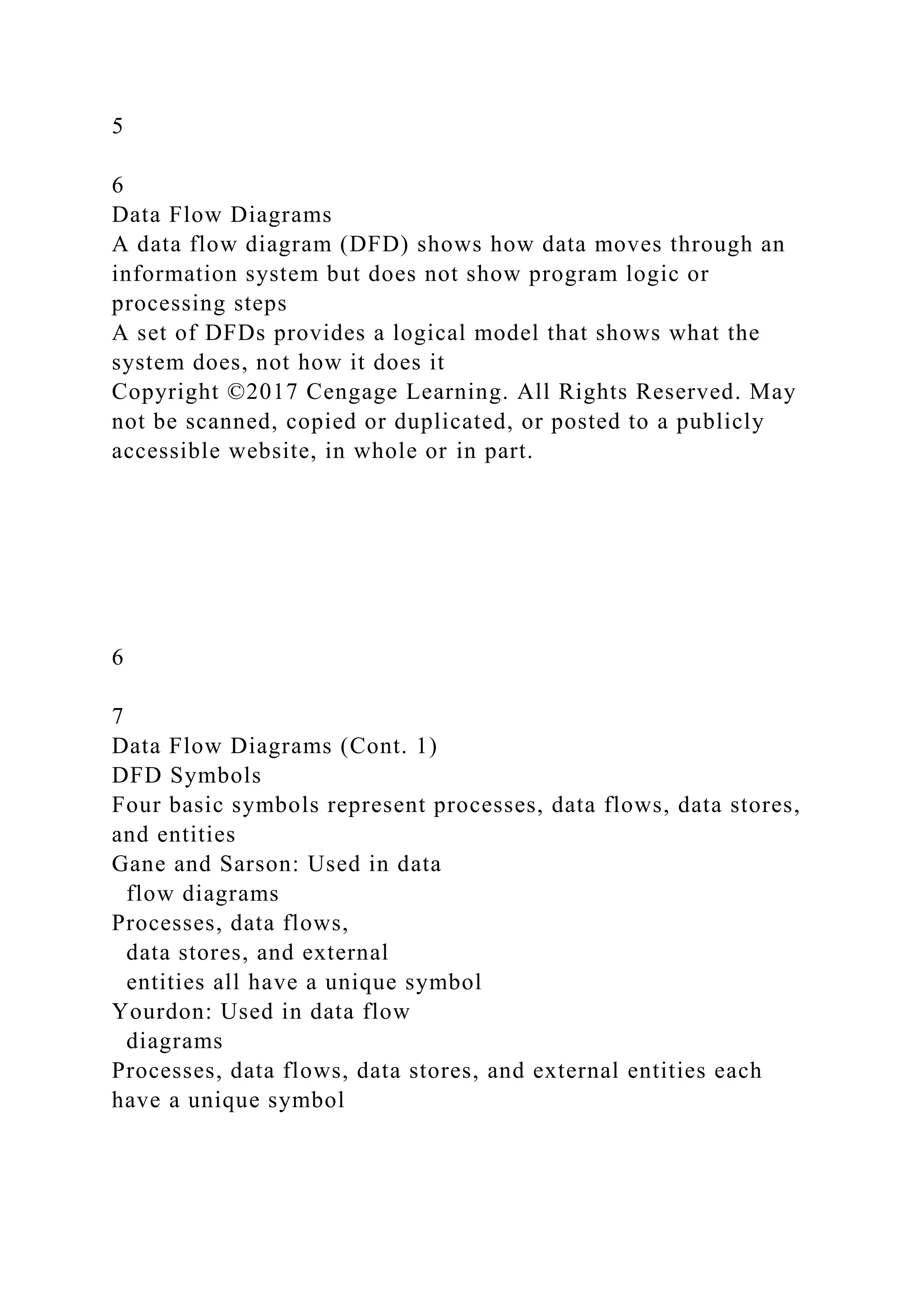 5
6
Data Flow Diagrams
A data flow diagram (DFD) shows how data moves through an
information system but does not show program logic or
processing steps
A set of DFDs provides a logical model that shows what the
system does, not how it does it
Copyright ©2017 Cengage Learning. All Rights Reserved. May
not be scanned, copied or duplicated, or posted to a publicly
accessible website, in whole or in part.
6
7
Data Flow Diagrams (Cont. 1)
DFD Symbols
Four basic symbols represent processes, data flows, data stores,
and entities
Gane and Sarson: Used in data
flow diagrams
Processes, data flows,
data stores, and external
entities all have a unique symbol
Yourdon: Used in data flow
diagrams
Processes, data flows, data stores, and external entities each
have a unique symbol
 