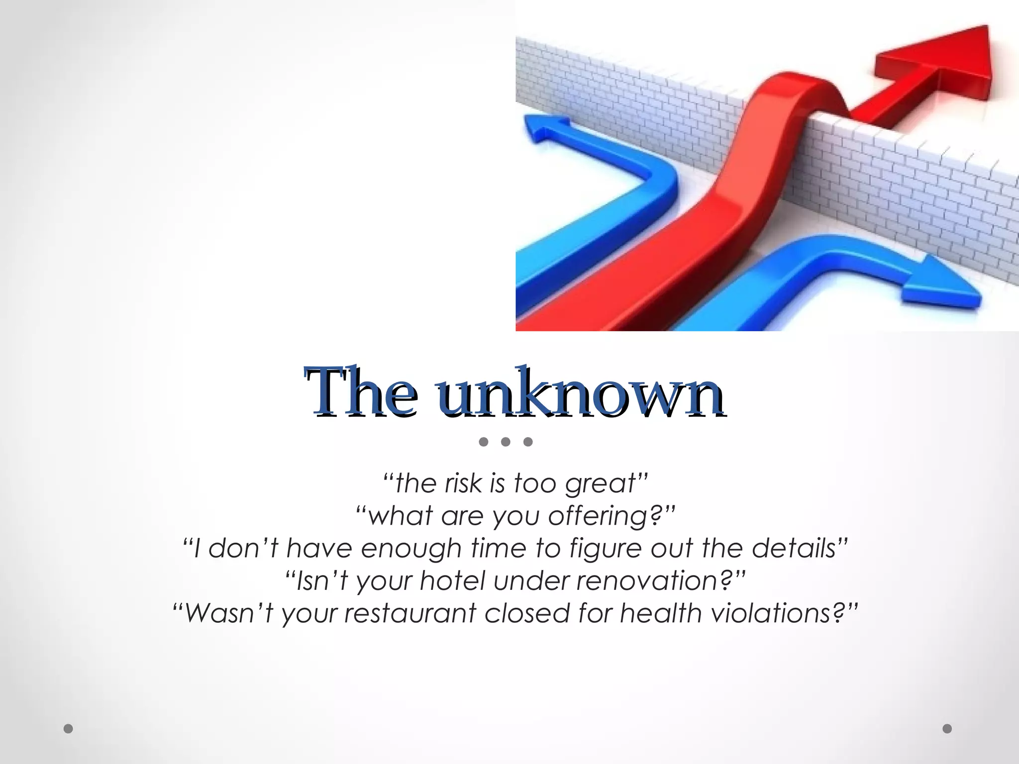 The unknown
                   “the risk is too great”
                 “what are you offering?”
 “I don’t have enough time to figure out the details”
          “Isn’t your hotel under renovation?”
“Wasn’t your restaurant closed for health violations?”
 