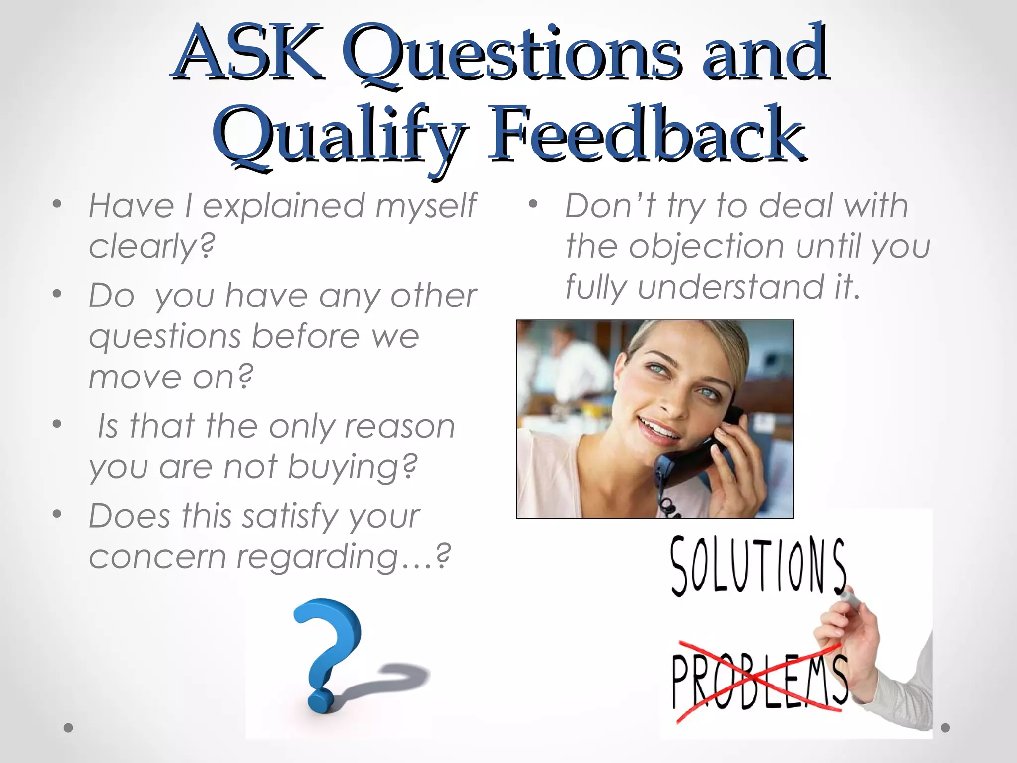 ASK Questions and
       Qualify Feedback
• Have I explained myself   • Don’t try to deal with
  clearly?                    the objection until you
• Do you have any other       fully understand it.
  questions before we
  move on?
• Is that the only reason
  you are not buying?
• Does this satisfy your
  concern regarding…?
 