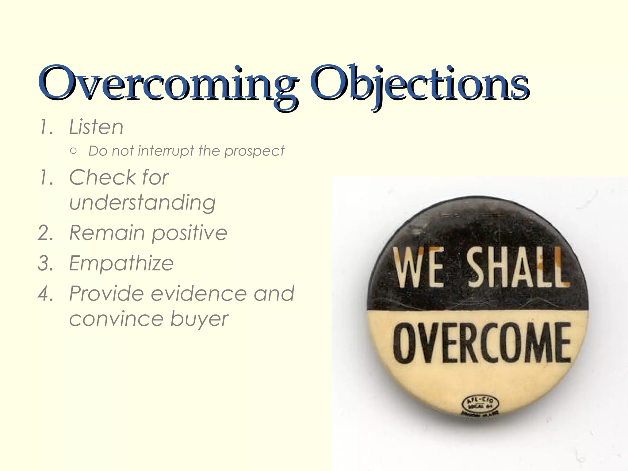 Overcoming Objections
1. Listen
   o Do not interrupt the prospect

1. Check for
   understanding
2. Remain positive
3. Empathize
4. Provide evidence and
   convince buyer
 