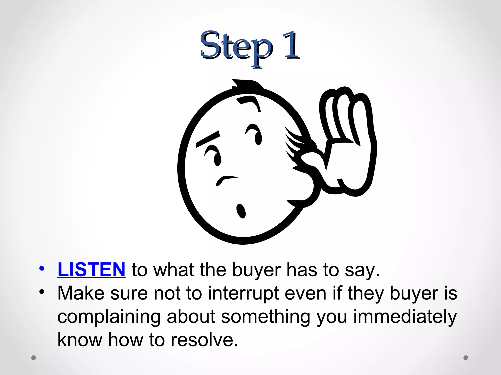 Step 1




• LISTEN to what the buyer has to say.
• Make sure not to interrupt even if they buyer is
  complaining about something you immediately
  know how to resolve.
 