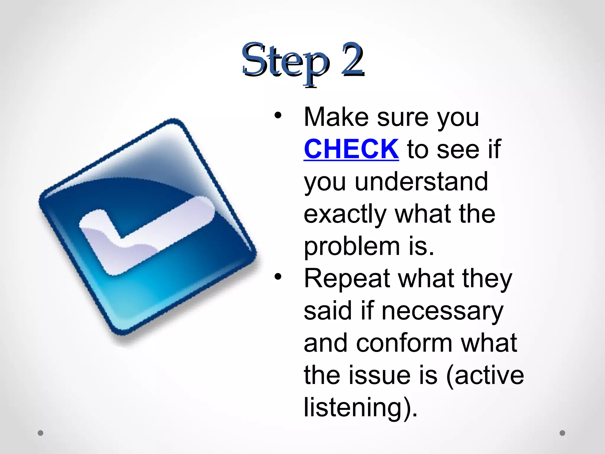 Step 2
 • Make sure you
   CHECK to see if
   you understand
   exactly what the
   problem is.
 • Repeat what they
   said if necessary
   and conform what
   the issue is (active
   listening).
 