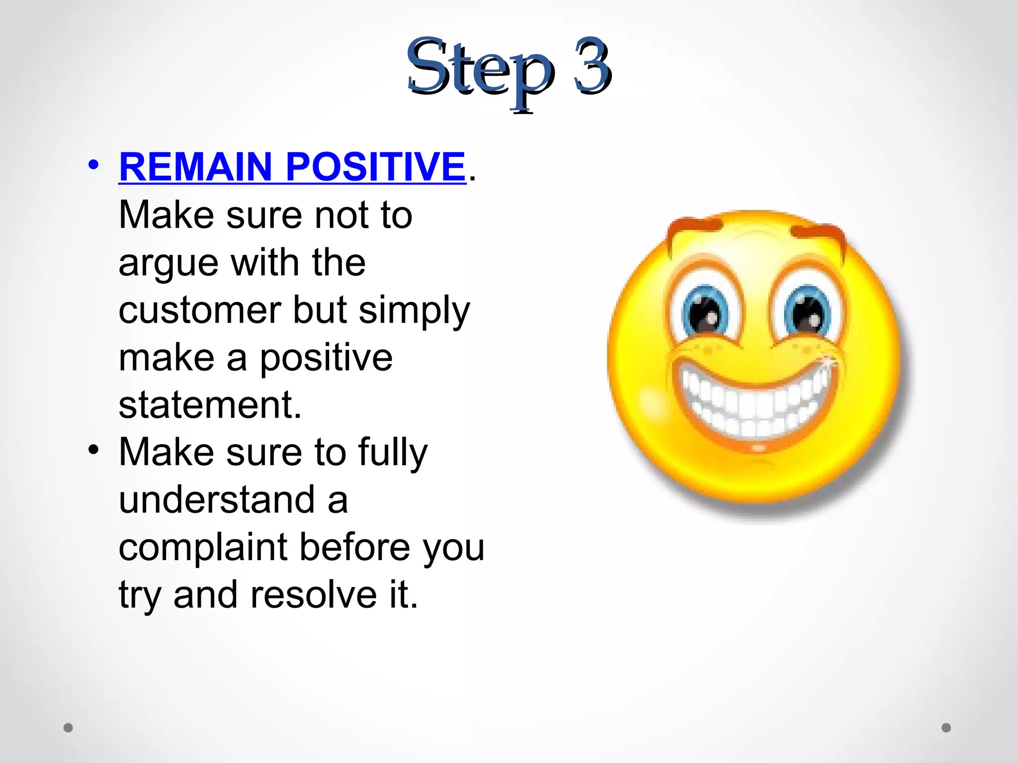 Step 3
• REMAIN POSITIVE.
  Make sure not to
  argue with the
  customer but simply
  make a positive
  statement.
• Make sure to fully
  understand a
  complaint before you
  try and resolve it.
 