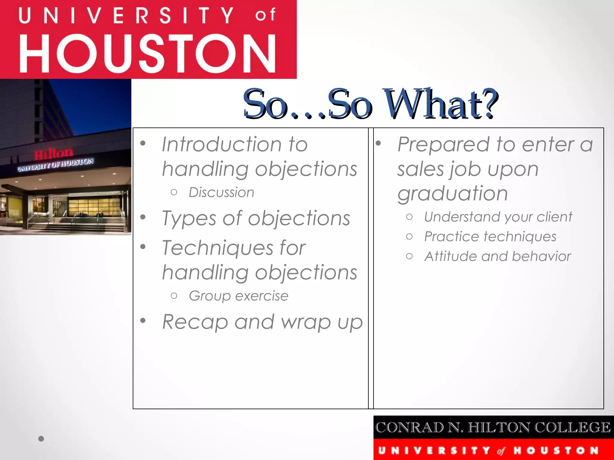So…So What?
• Introduction to     • Prepared to enter a
  handling objections   sales job upon
   o Discussion         graduation
• Types of objections    o Understand your client
                         o Practice techniques
• Techniques for         o Attitude and behavior
  handling objections
   o Group exercise

• Recap and wrap up
 