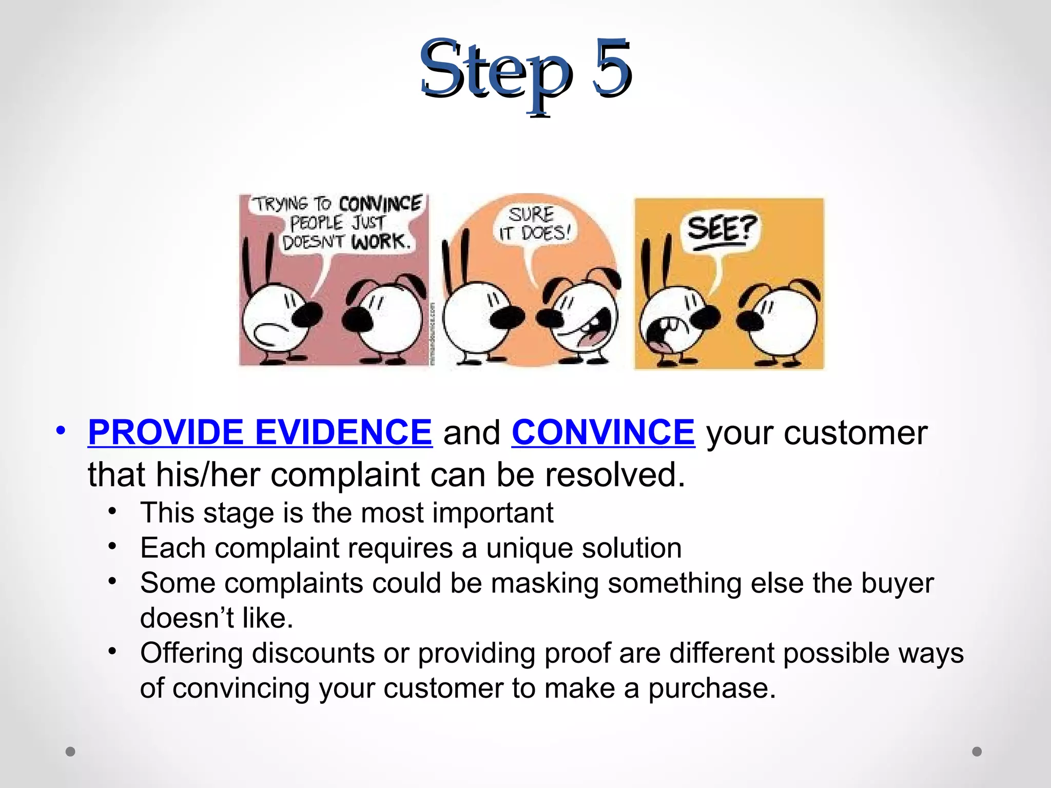 Step 5



• PROVIDE EVIDENCE and CONVINCE your customer
  that his/her complaint can be resolved.
  • This stage is the most important
  • Each complaint requires a unique solution
  • Some complaints could be masking something else the buyer
    doesn’t like.
  • Offering discounts or providing proof are different possible ways
    of convincing your customer to make a purchase.
 