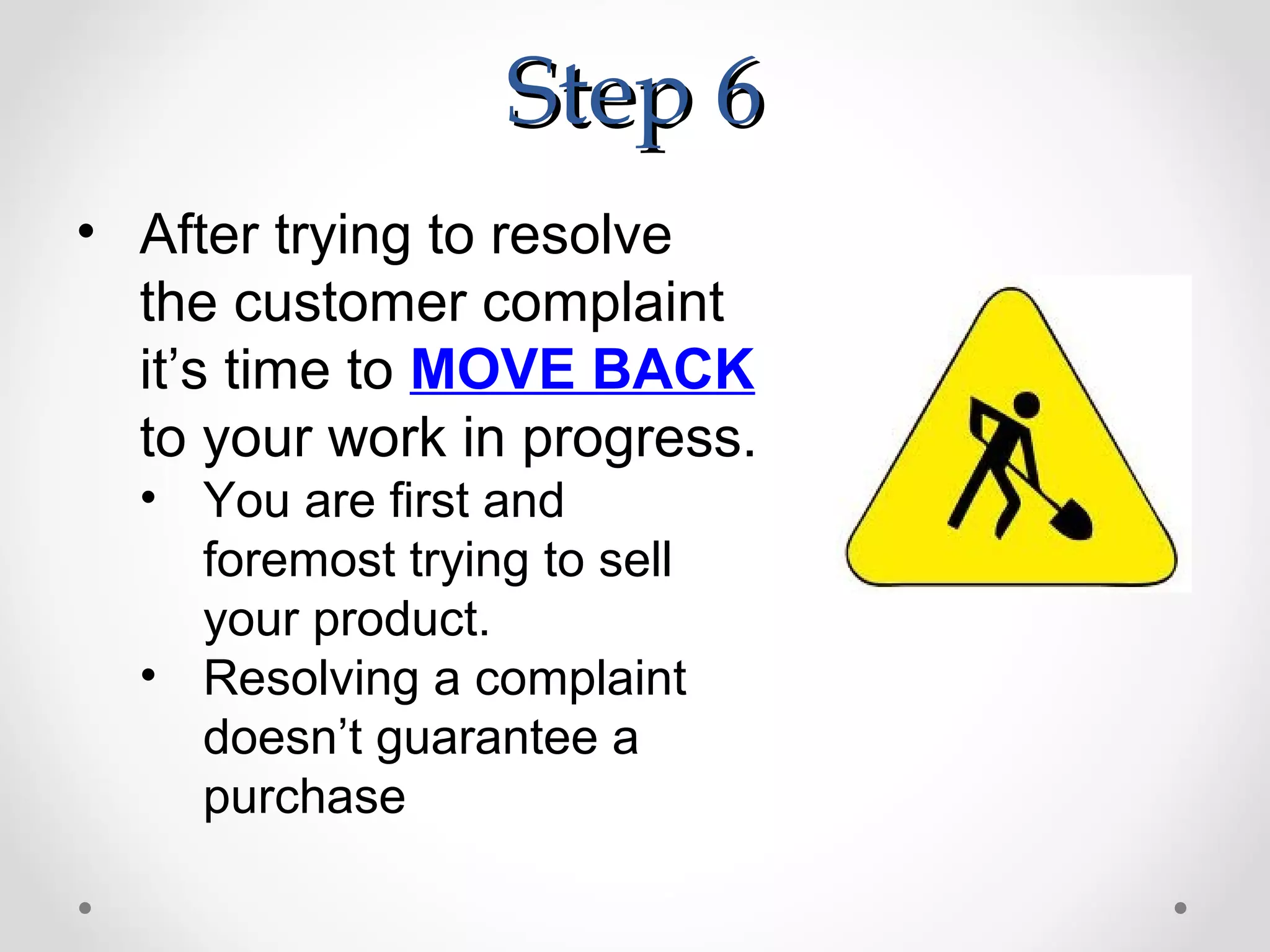 Step 6
• After trying to resolve
  the customer complaint
  it’s time to MOVE BACK
  to your work in progress.
  • You are first and
    foremost trying to sell
    your product.
  • Resolving a complaint
    doesn’t guarantee a
    purchase
 