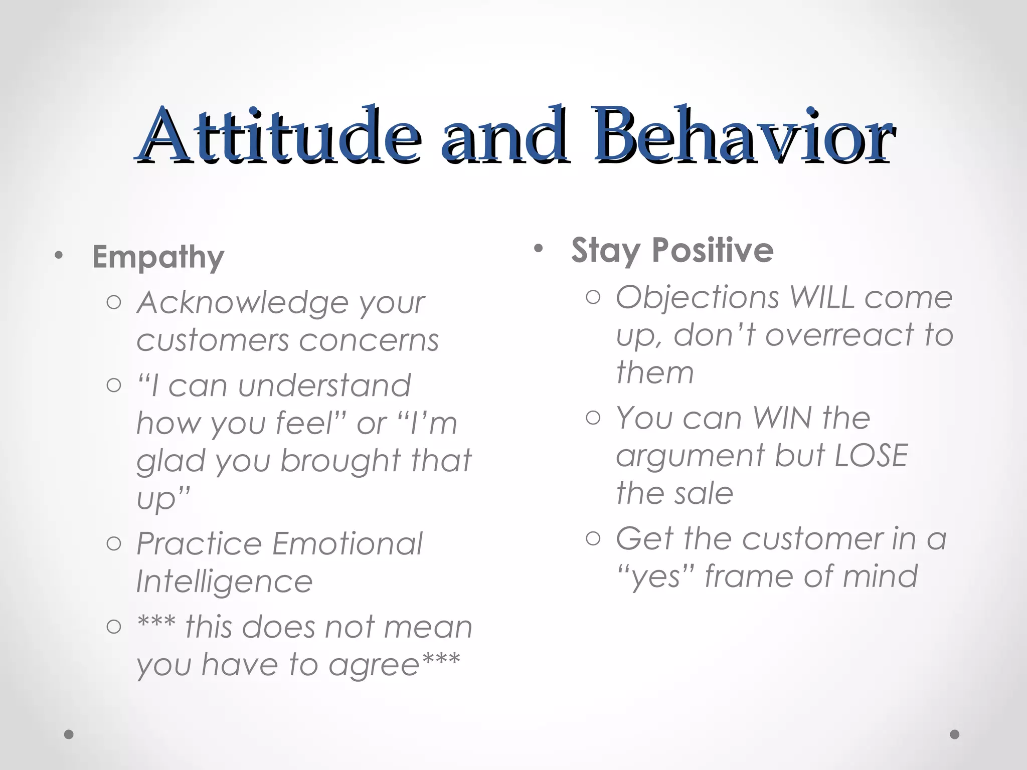 Attitude and Behavior
• Empathy                     • Stay Positive
   o Acknowledge your            o Objections WILL come
     customers concerns            up, don’t overreact to
   o “I can understand             them
     how you feel” or “I’m       o You can WIN the
     glad you brought that         argument but LOSE
     up”                           the sale
   o Practice Emotional          o Get the customer in a
     Intelligence                  “yes” frame of mind
   o *** this does not mean
     you have to agree***
 
