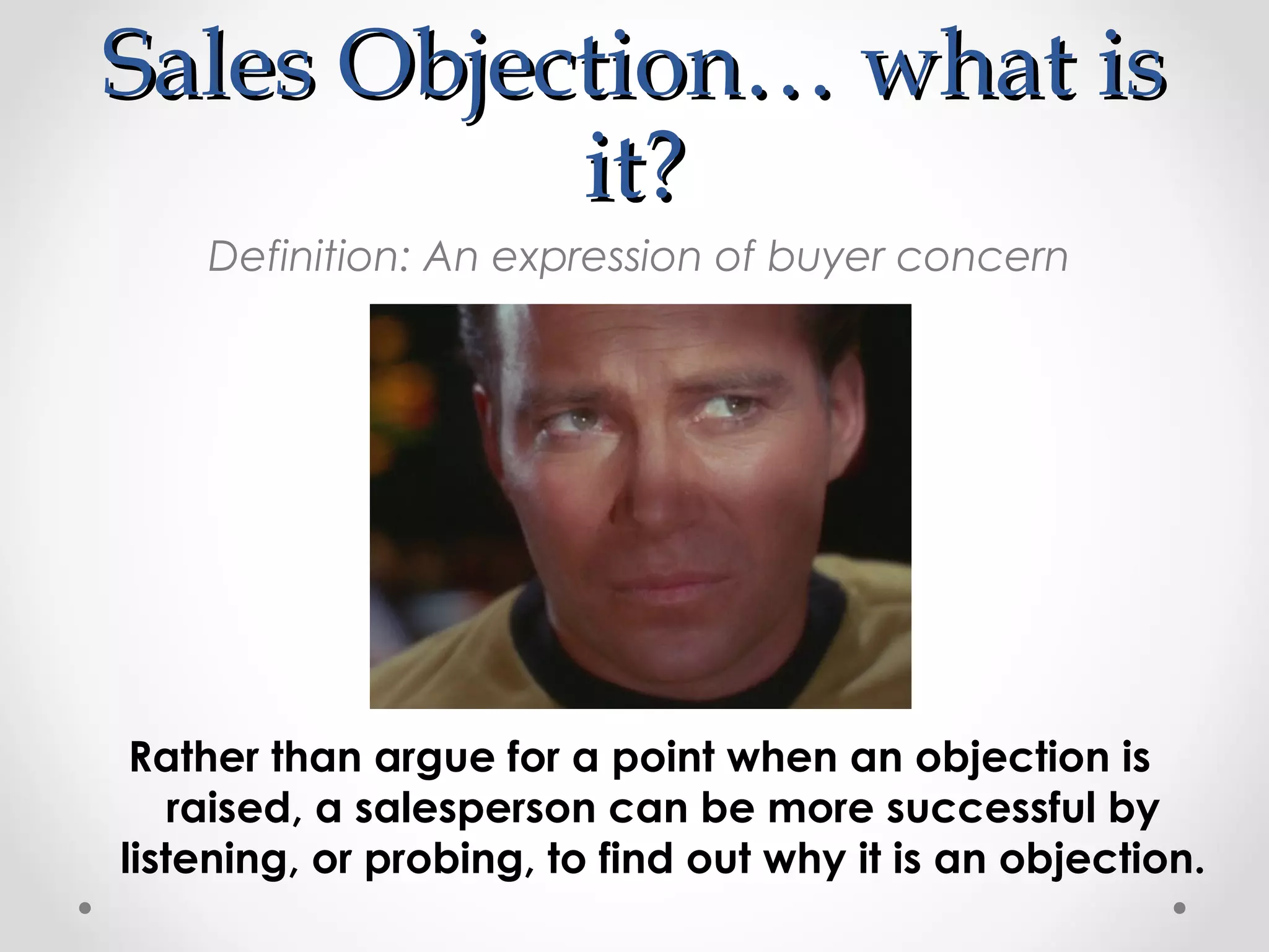 Sales Objection… what is
           it?
    Definition: An expression of buyer concern




 Rather than argue for a point when an objection is
    raised, a salesperson can be more successful by
listening, or probing, to find out why it is an objection.
 