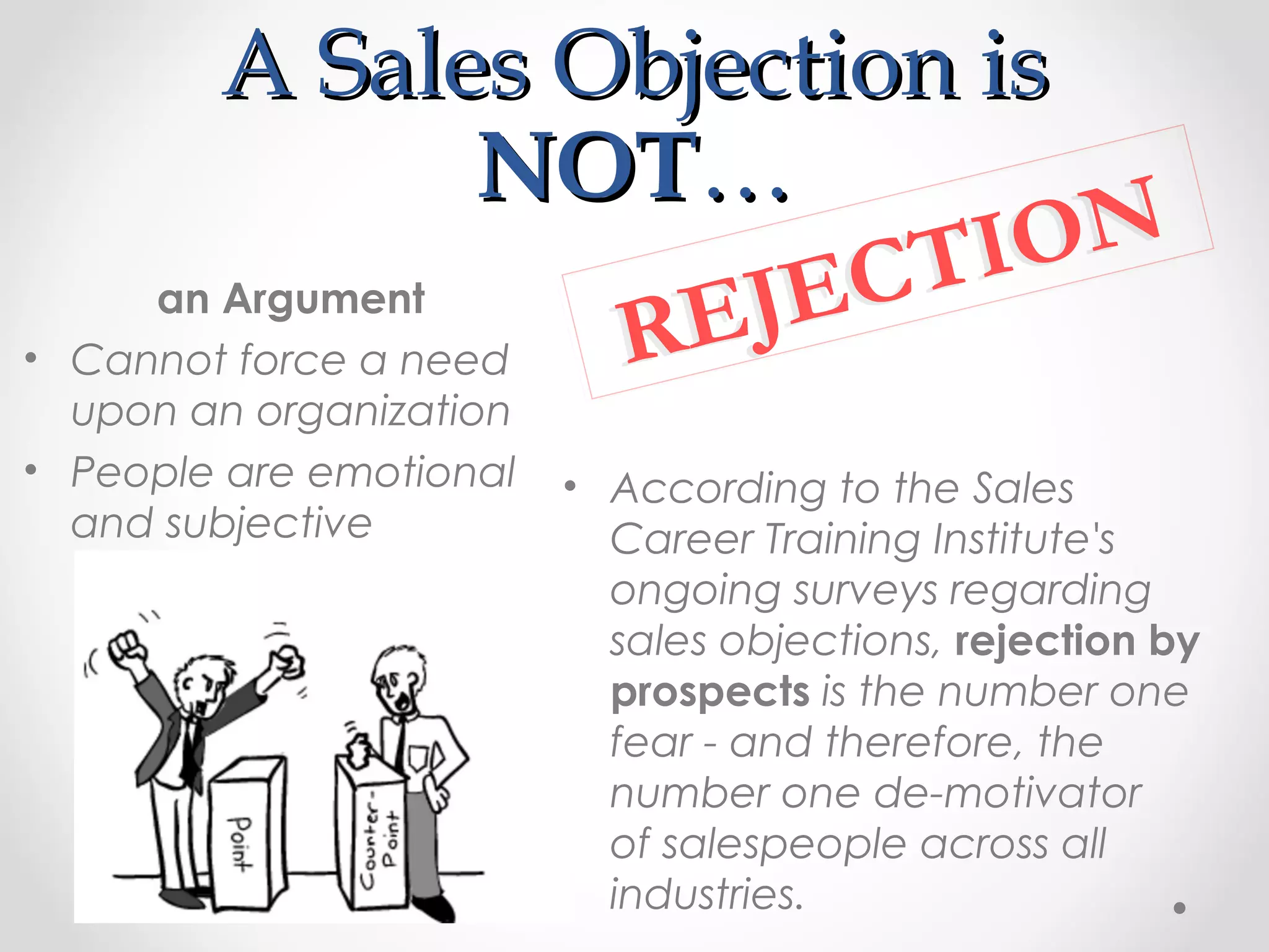 A Sales Objection is
                      NOT…
                               TI ON
•
       an Argument
    Cannot force a need REJ EC
  upon an organization
• People are emotional   • According to the Sales
  and subjective           Career Training Institute's
                           ongoing surveys regarding
                           sales objections, rejection by
                           prospects is the number one
                           fear - and therefore, the
                           number one de-motivator
                           of salespeople across all
                           industries.
 
