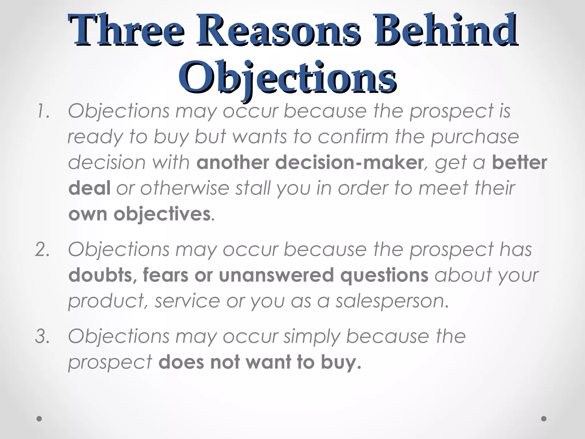 Three Reasons Behind
        Objections
1. Objections may occur because the prospect is
   ready to buy but wants to confirm the purchase
   decision with another decision-maker, get a better
   deal or otherwise stall you in order to meet their
   own objectives.
2. Objections may occur because the prospect has
   doubts, fears or unanswered questions about your
   product, service or you as a salesperson.
3. Objections may occur simply because the
   prospect does not want to buy.
 