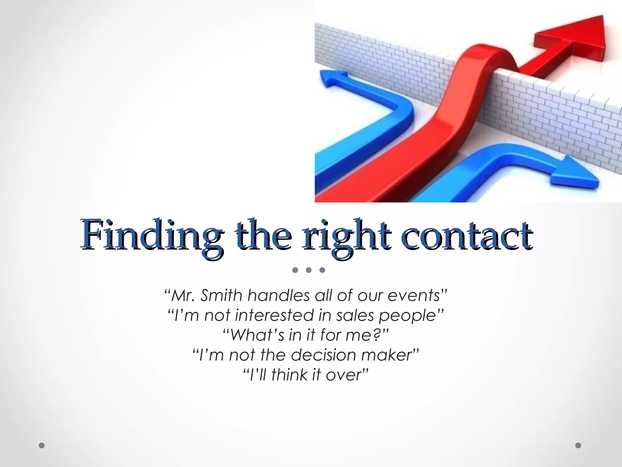 Finding the right contact
    “Mr. Smith handles all of our events”
    “I’m not interested in sales people”
           “What’s in it for me?”
       “I’m not the decision maker”
              “I’ll think it over”
 