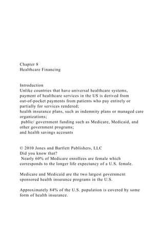 Chapter 8
Healthcare Financing
Introduction
Unlike countries that have universal healthcare systems,
payment of healthcare services in the US is derived from
out-of-pocket payments from patients who pay entirely or
partially for services rendered;
health insurance plans, such as indemnity plans or managed care
organizations;
public/ government funding such as Medicare, Medicaid, and
other government programs;
and health savings accounts
© 2010 Jones and Bartlett Publishers, LLC
Did you know that?
Nearly 60% of Medicare enrollees are female which
corresponds to the longer life expectancy of a U.S. female.
Medicare and Medicaid are the two largest government
sponsored health insurance programs in the U.S.
Approximately 84% of the U.S. population is covered by some
form of health insurance.
 