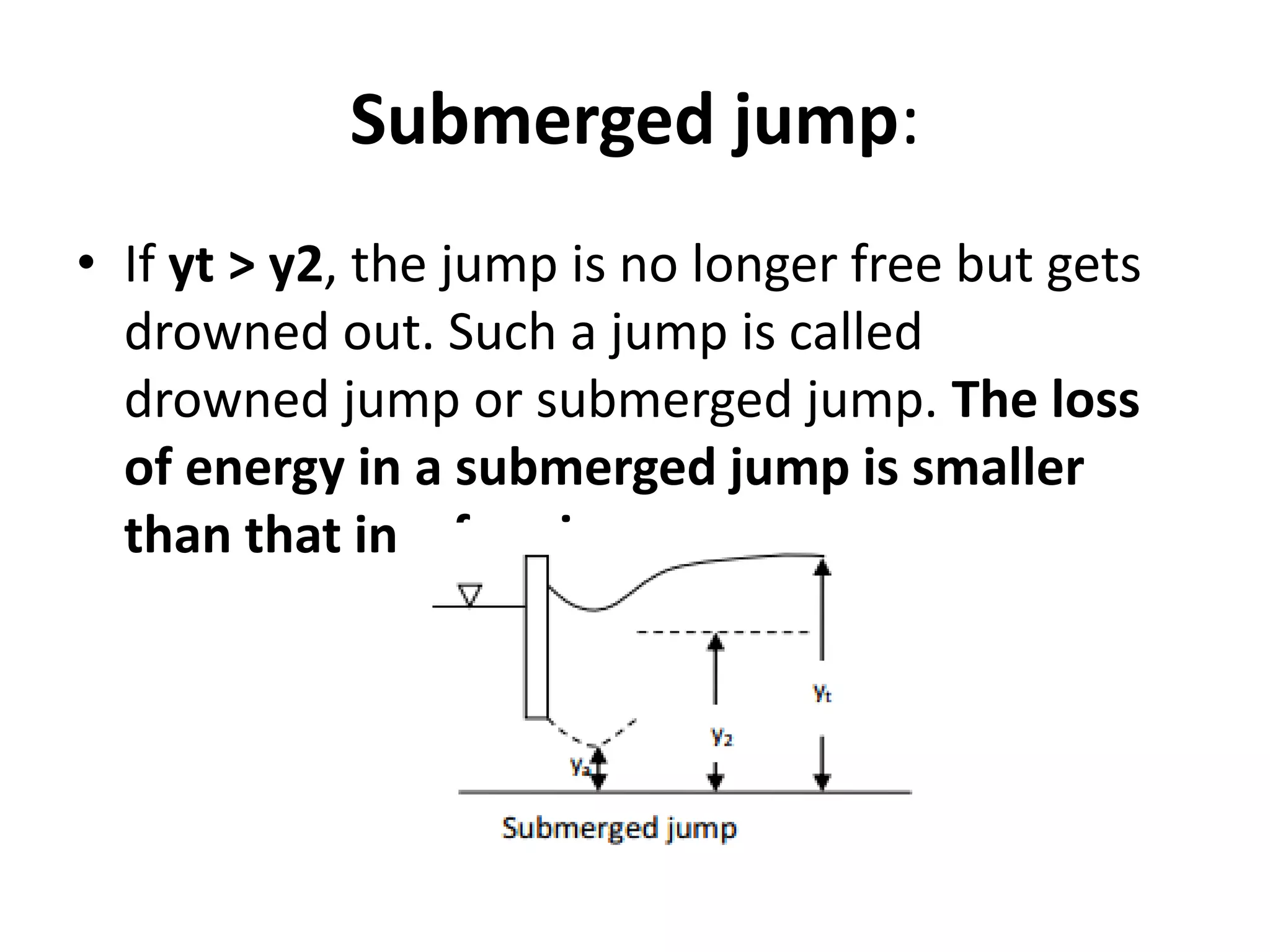 Submerged jump:
• If yt > y2, the jump is no longer free but gets
drowned out. Such a jump is called
drowned jump or submerged jump. The loss
of energy in a submerged jump is smaller
than that in a free jump
 