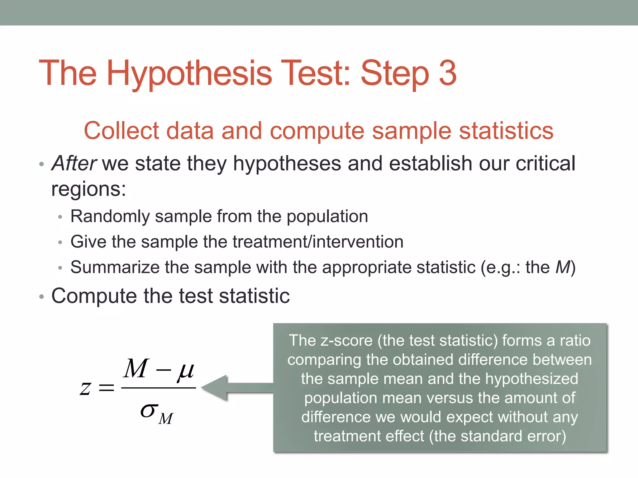 The Hypothesis Test: Step 3
Collect data and compute sample statistics
• After we state they hypotheses and establish our critical
regions:
• Randomly sample from the population
• Give the sample the treatment/intervention
• Summarize the sample with the appropriate statistic (e.g.: the M)
• Compute the test statistic
M
M
z



The z-score (the test statistic) forms a ratio
comparing the obtained difference between
the sample mean and the hypothesized
population mean versus the amount of
difference we would expect without any
treatment effect (the standard error)
 
