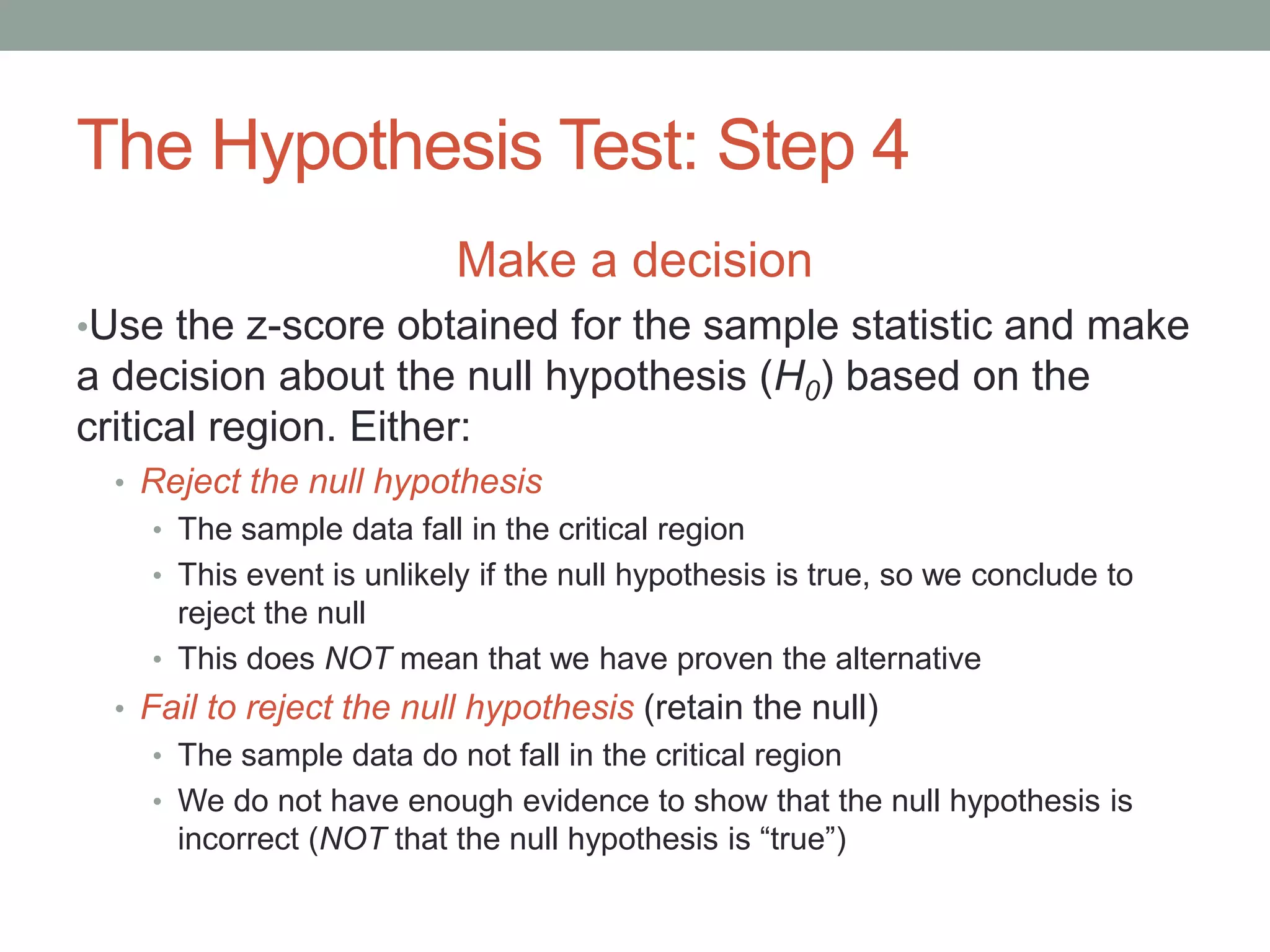The Hypothesis Test: Step 4
Make a decision
•Use the z-score obtained for the sample statistic and make
a decision about the null hypothesis (H0) based on the
critical region. Either:
• Reject the null hypothesis
• The sample data fall in the critical region
• This event is unlikely if the null hypothesis is true, so we conclude to
reject the null
• This does NOT mean that we have proven the alternative
• Fail to reject the null hypothesis (retain the null)
• The sample data do not fall in the critical region
• We do not have enough evidence to show that the null hypothesis is
incorrect (NOT that the null hypothesis is “true”)
 
