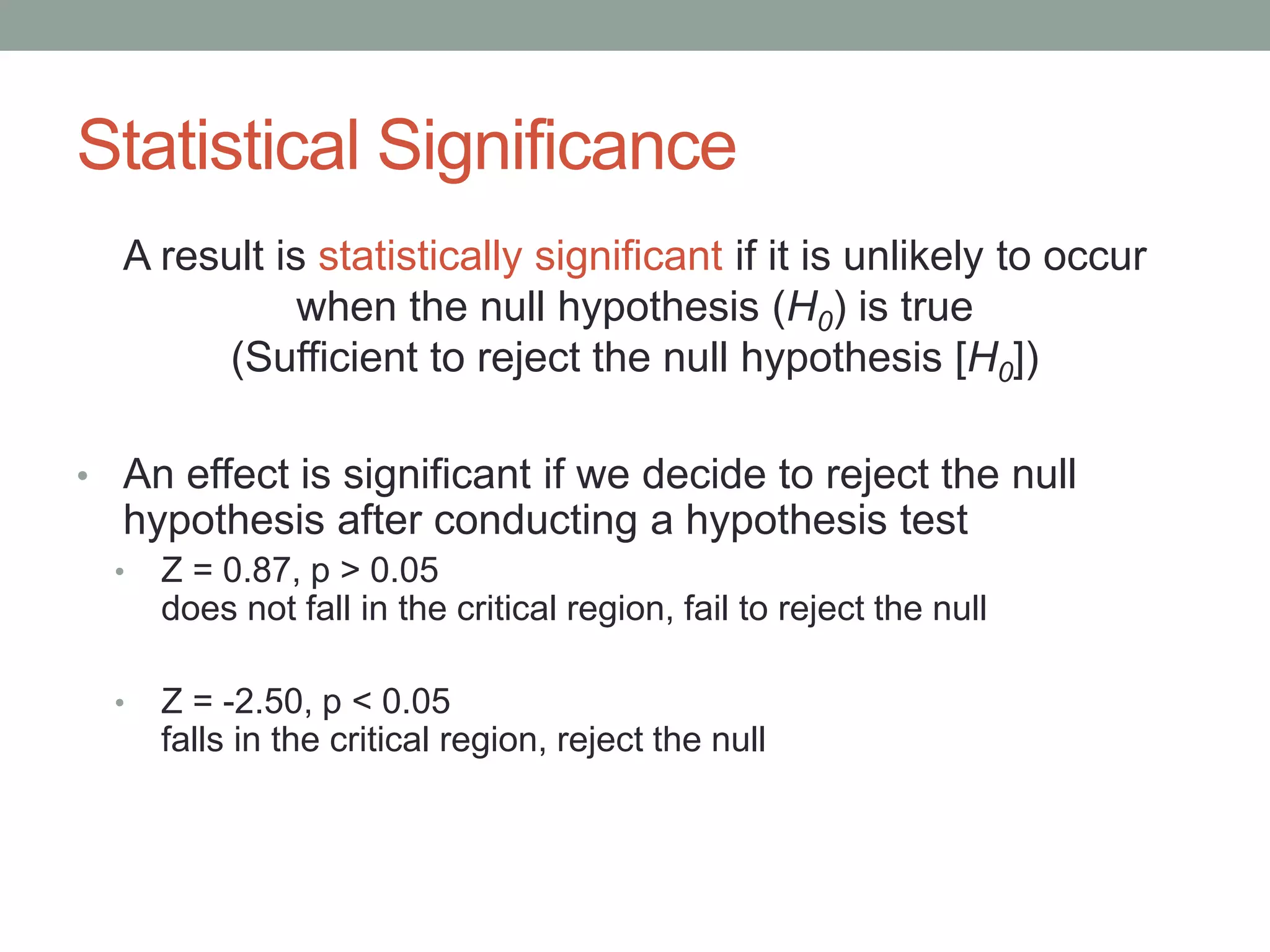 Statistical Significance
A result is statistically significant if it is unlikely to occur
when the null hypothesis (H0) is true
(Sufficient to reject the null hypothesis [H0])
• An effect is significant if we decide to reject the null
hypothesis after conducting a hypothesis test
• Z = 0.87, p > 0.05
does not fall in the critical region, fail to reject the null
• Z = -2.50, p < 0.05
falls in the critical region, reject the null
 