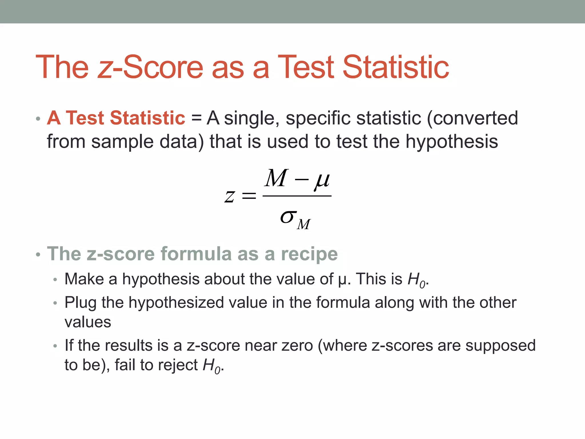 The z-Score as a Test Statistic
• A Test Statistic = A single, specific statistic (converted
from sample data) that is used to test the hypothesis
• The z-score formula as a recipe
• Make a hypothesis about the value of µ. This is H0.
• Plug the hypothesized value in the formula along with the other
values
• If the results is a z-score near zero (where z-scores are supposed
to be), fail to reject H0.
M
M
z



 