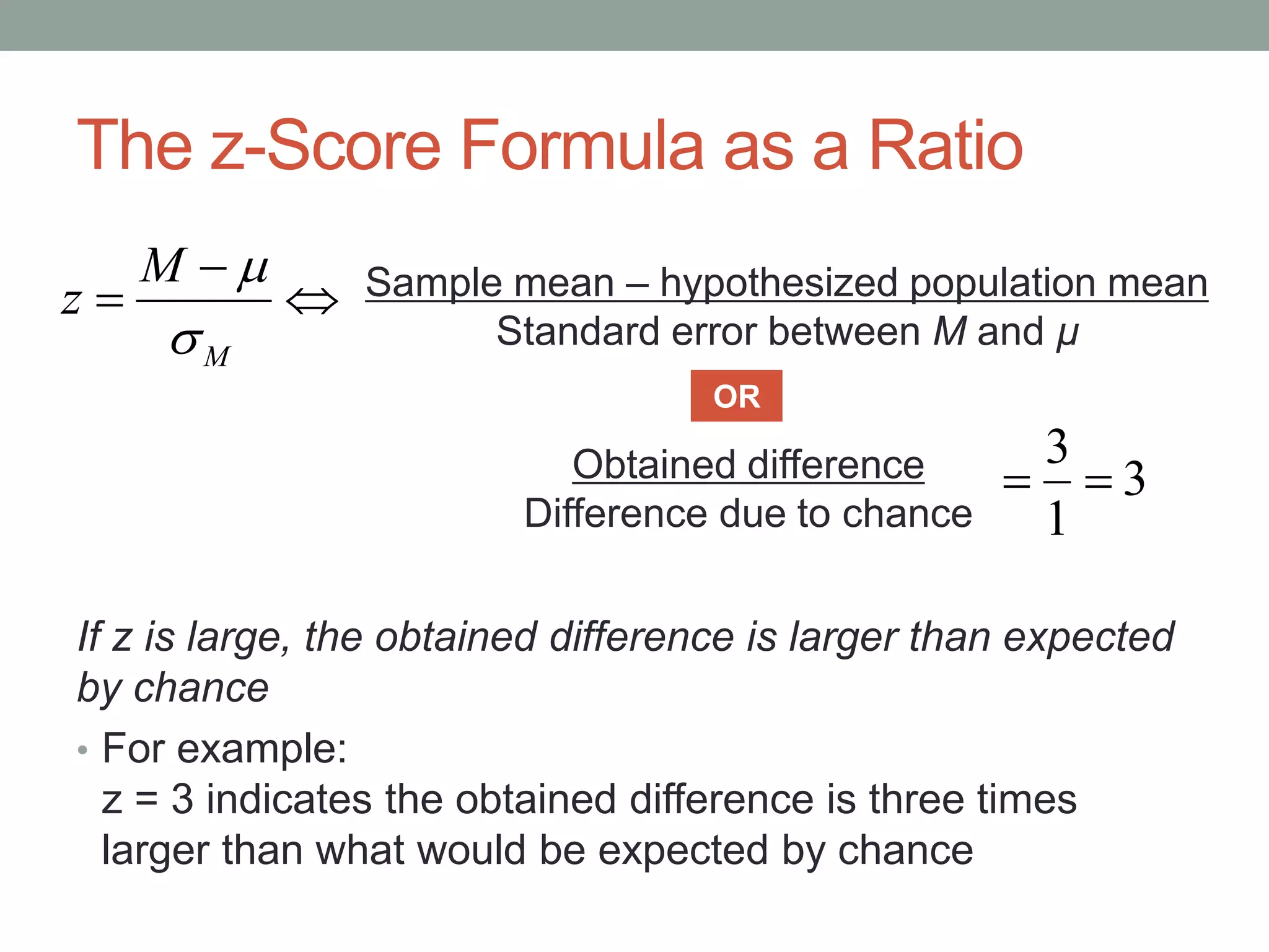 The z-Score Formula as a Ratio
If z is large, the obtained difference is larger than expected
by chance
• For example:
z = 3 indicates the obtained difference is three times
larger than what would be expected by chance



M
M
z

 Sample mean – hypothesized population mean
Standard error between M and µ
Obtained difference
Difference due to chance
OR
3
1
3

 