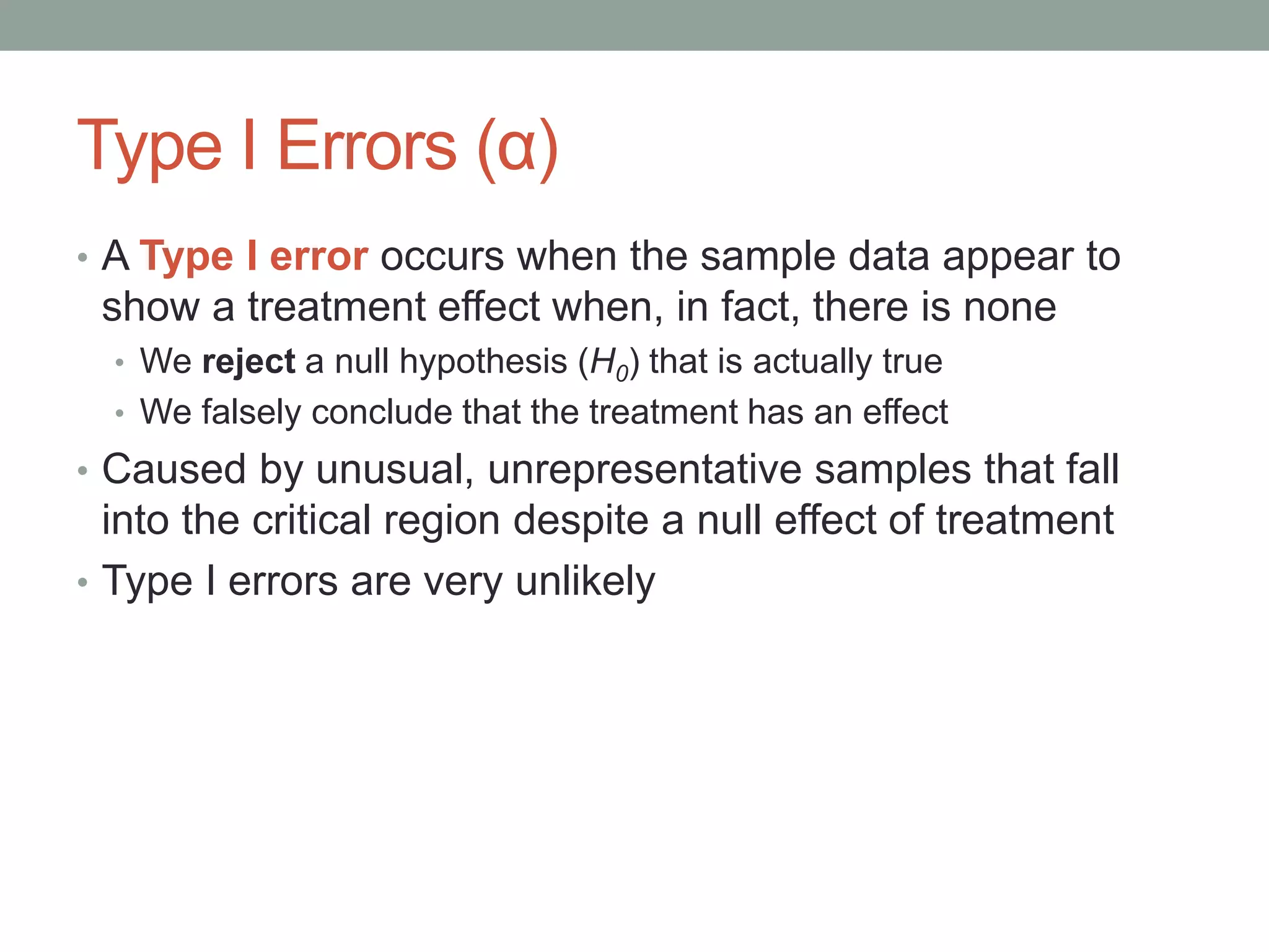 Type I Errors (α)
• A Type I error occurs when the sample data appear to
show a treatment effect when, in fact, there is none
• We reject a null hypothesis (H0) that is actually true
• We falsely conclude that the treatment has an effect
• Caused by unusual, unrepresentative samples that fall
into the critical region despite a null effect of treatment
• Type I errors are very unlikely
 