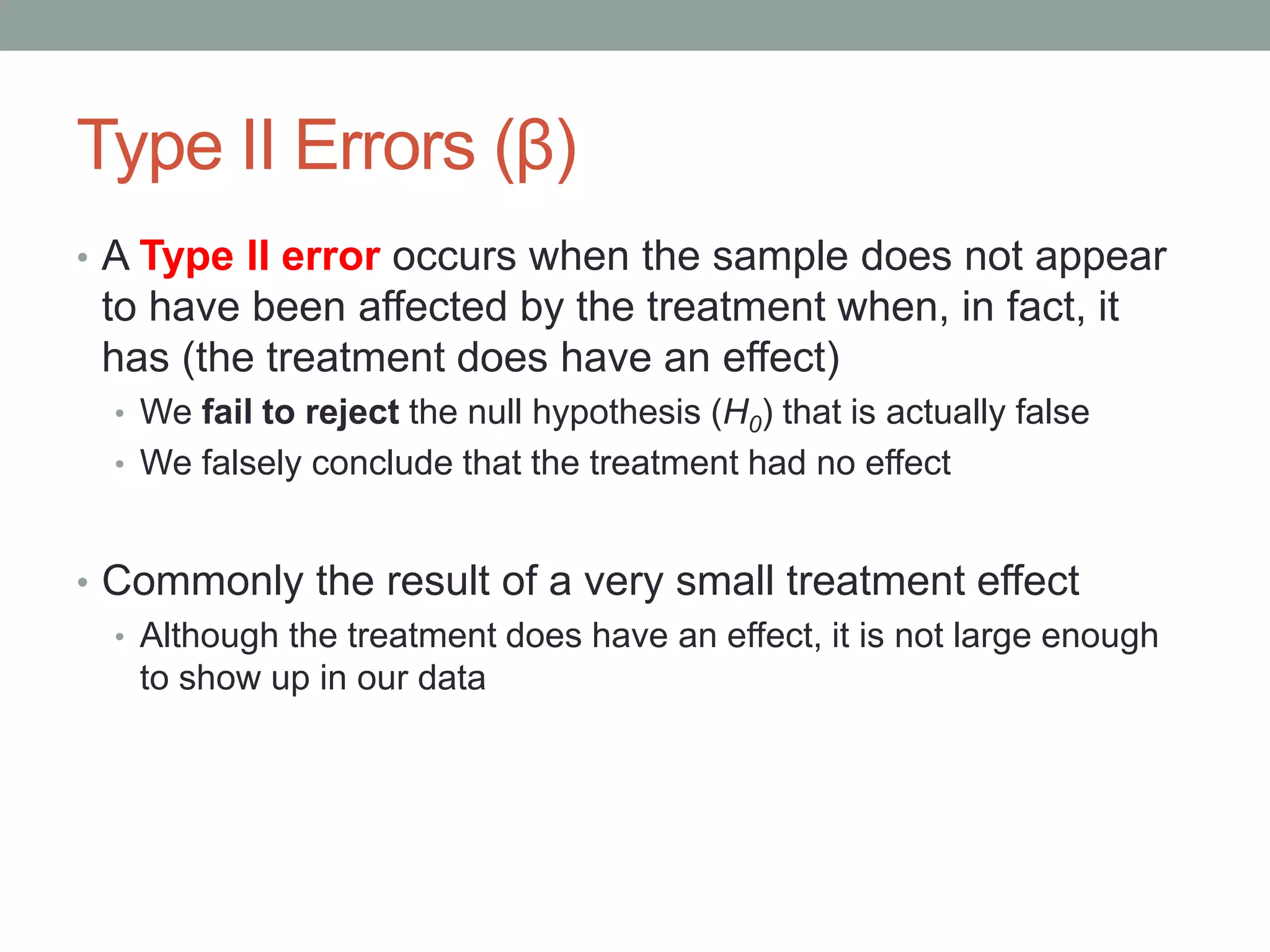 Type II Errors (β)
• A Type II error occurs when the sample does not appear
to have been affected by the treatment when, in fact, it
has (the treatment does have an effect)
• We fail to reject the null hypothesis (H0) that is actually false
• We falsely conclude that the treatment had no effect
• Commonly the result of a very small treatment effect
• Although the treatment does have an effect, it is not large enough
to show up in our data
 