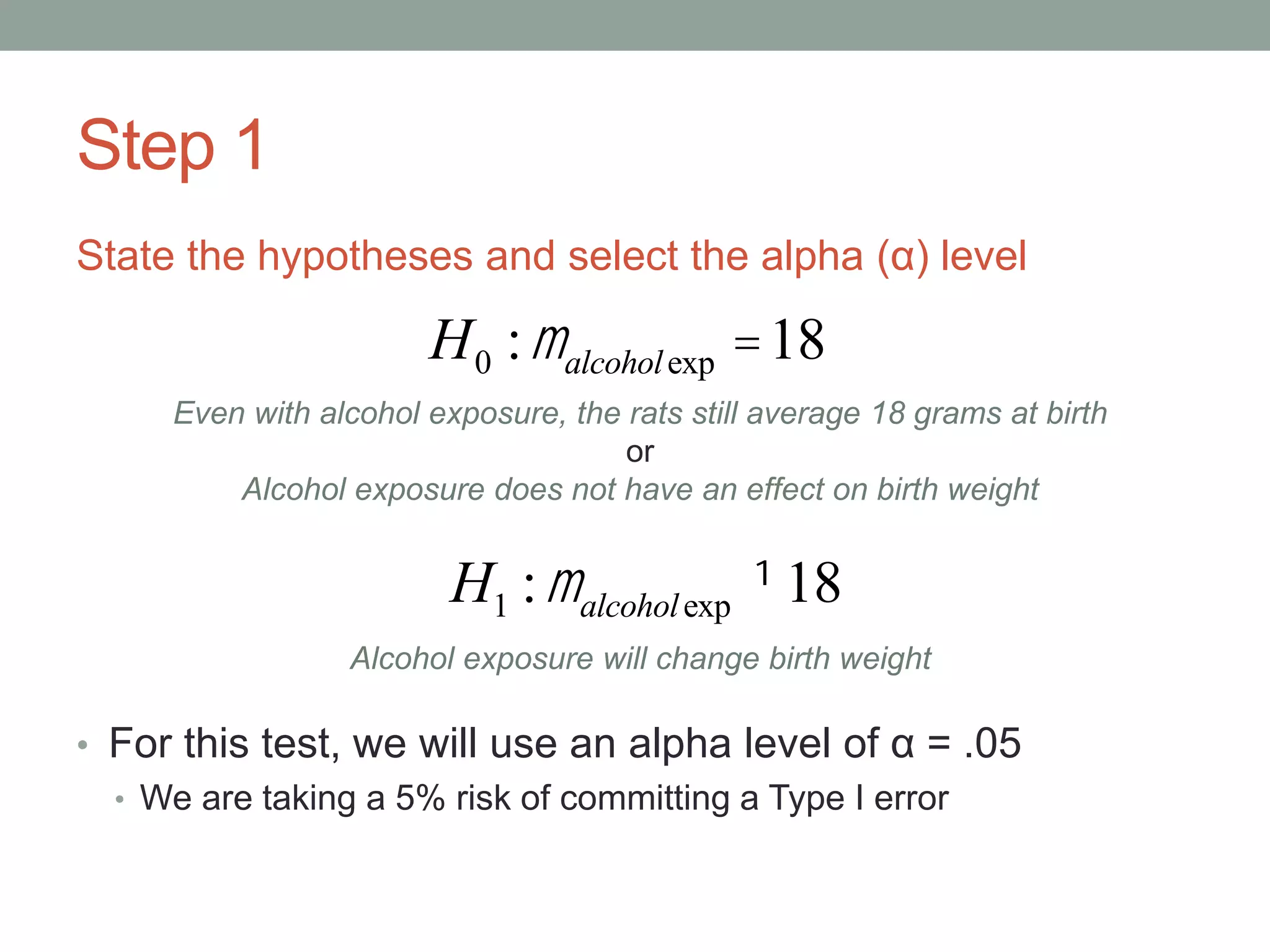 Step 1
State the hypotheses and select the alpha (α) level
• For this test, we will use an alpha level of α = .05
• We are taking a 5% risk of committing a Type I error
H0 :malcoholexp =18
H1 :malcoholexp ¹18
Even with alcohol exposure, the rats still average 18 grams at birth
or
Alcohol exposure does not have an effect on birth weight
Alcohol exposure will change birth weight
 