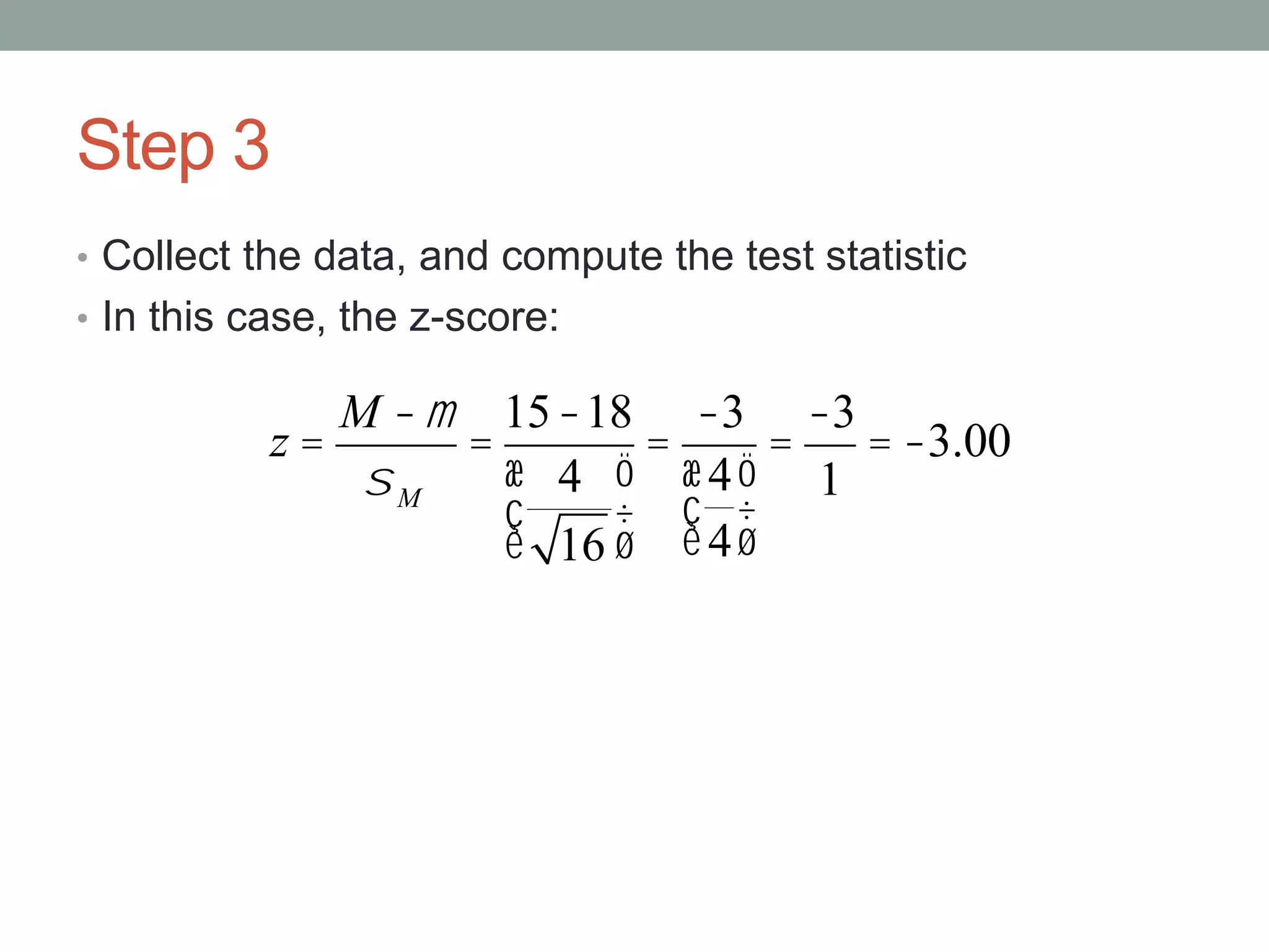 Step 3
• Collect the data, and compute the test statistic
• In this case, the z-score:
z =
M -m
sM
=
15-18
4
16
æ
è
ç
ö
ø
÷
=
-3
4
4
æ
è
ç
ö
ø
÷
=
-3
1
= -3.00
 