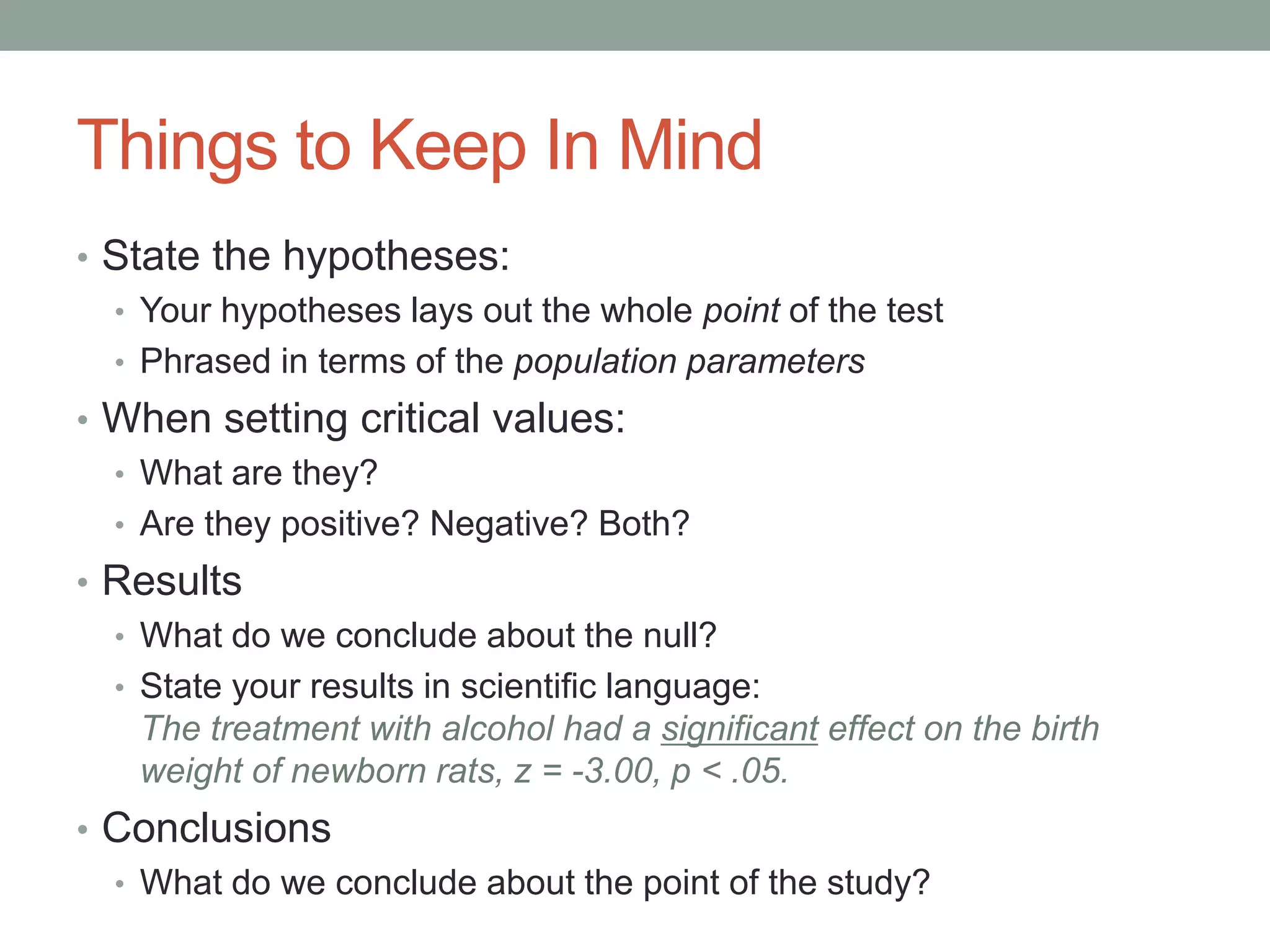 Things to Keep In Mind
• State the hypotheses:
• Your hypotheses lays out the whole point of the test
• Phrased in terms of the population parameters
• When setting critical values:
• What are they?
• Are they positive? Negative? Both?
• Results
• What do we conclude about the null?
• State your results in scientific language:
The treatment with alcohol had a significant effect on the birth
weight of newborn rats, z = -3.00, p < .05.
• Conclusions
• What do we conclude about the point of the study?
 