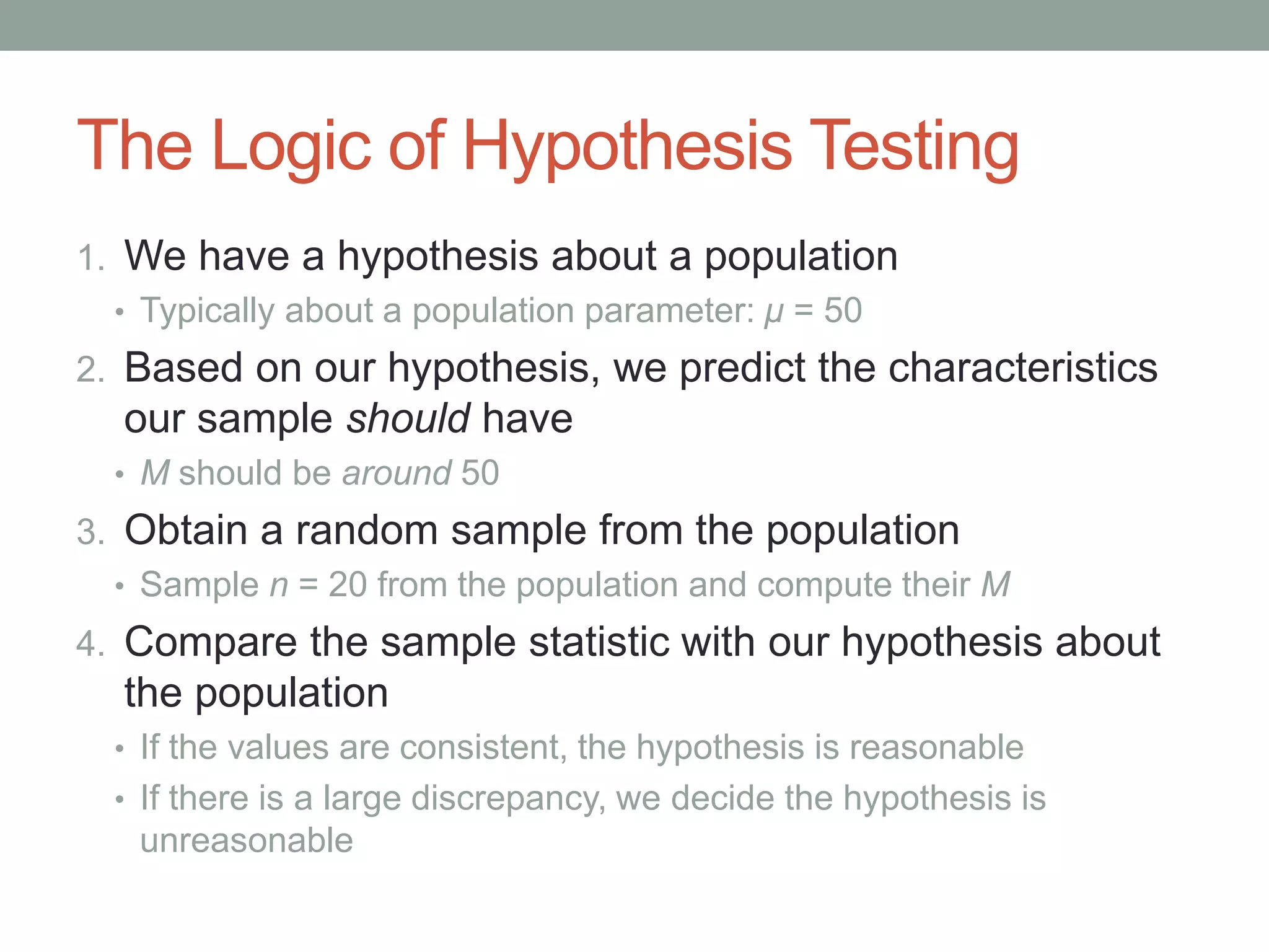 The Logic of Hypothesis Testing
1. We have a hypothesis about a population
• Typically about a population parameter: μ = 50
2. Based on our hypothesis, we predict the characteristics
our sample should have
• M should be around 50
3. Obtain a random sample from the population
• Sample n = 20 from the population and compute their M
4. Compare the sample statistic with our hypothesis about
the population
• If the values are consistent, the hypothesis is reasonable
• If there is a large discrepancy, we decide the hypothesis is
unreasonable
 