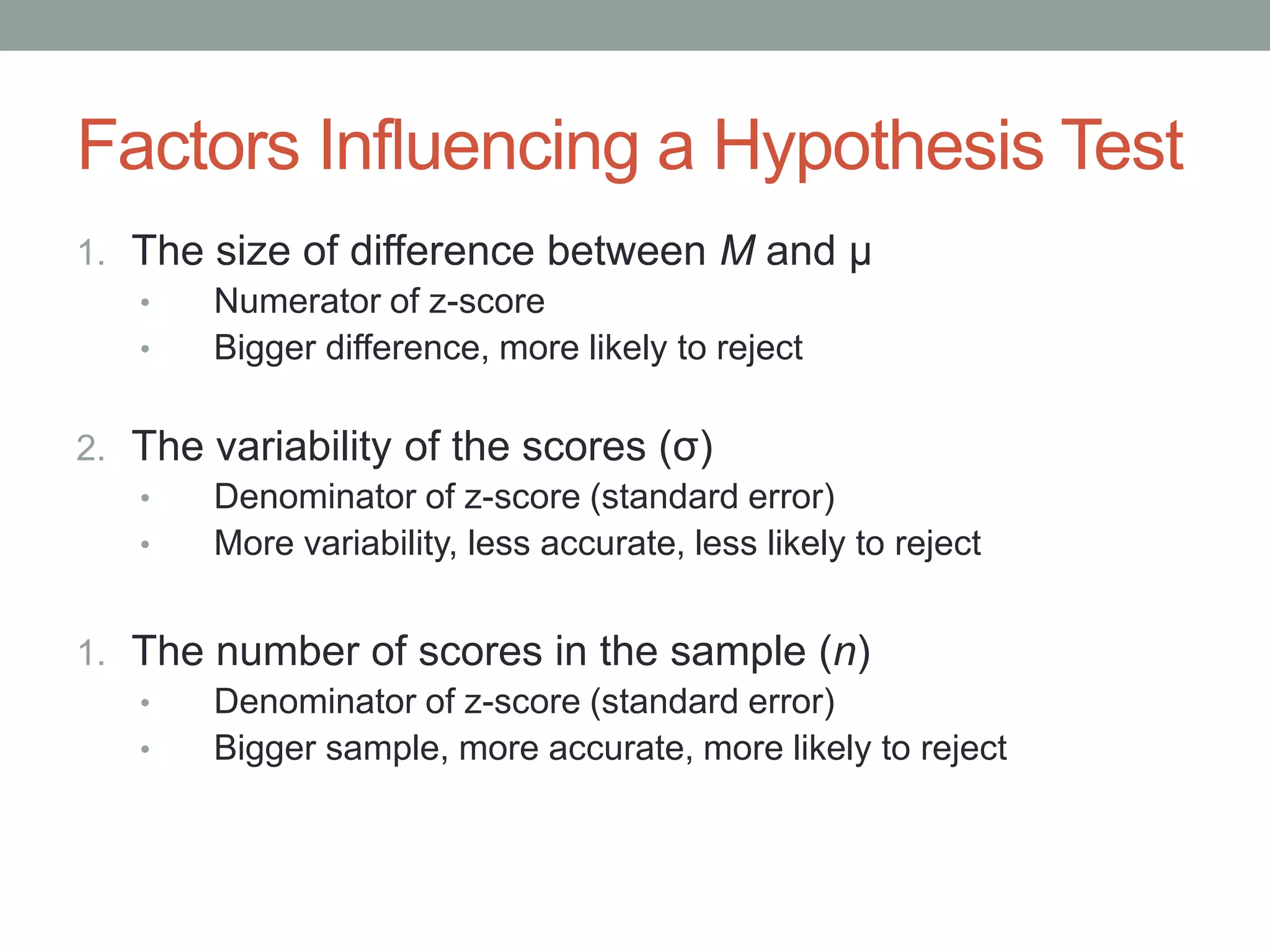 Factors Influencing a Hypothesis Test
1. The size of difference between M and μ
• Numerator of z-score
• Bigger difference, more likely to reject
2. The variability of the scores (σ)
• Denominator of z-score (standard error)
• More variability, less accurate, less likely to reject
1. The number of scores in the sample (n)
• Denominator of z-score (standard error)
• Bigger sample, more accurate, more likely to reject
 