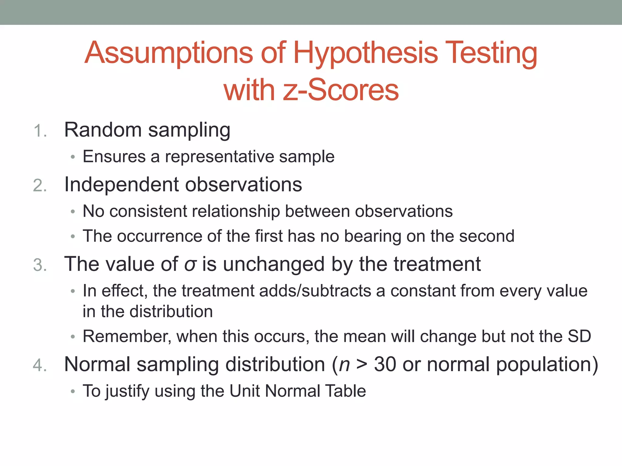 Assumptions of Hypothesis Testing
with z-Scores
1. Random sampling
• Ensures a representative sample
2. Independent observations
• No consistent relationship between observations
• The occurrence of the first has no bearing on the second
3. The value of σ is unchanged by the treatment
• In effect, the treatment adds/subtracts a constant from every value
in the distribution
• Remember, when this occurs, the mean will change but not the SD
4. Normal sampling distribution (n > 30 or normal population)
• To justify using the Unit Normal Table
 