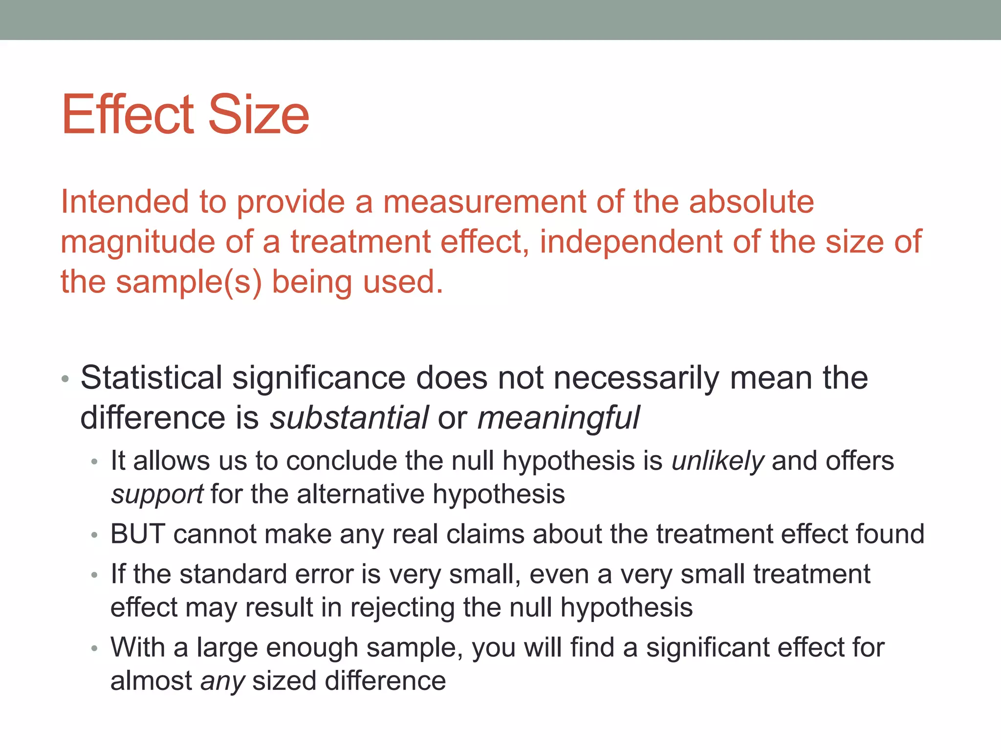 Effect Size
Intended to provide a measurement of the absolute
magnitude of a treatment effect, independent of the size of
the sample(s) being used.
• Statistical significance does not necessarily mean the
difference is substantial or meaningful
• It allows us to conclude the null hypothesis is unlikely and offers
support for the alternative hypothesis
• BUT cannot make any real claims about the treatment effect found
• If the standard error is very small, even a very small treatment
effect may result in rejecting the null hypothesis
• With a large enough sample, you will find a significant effect for
almost any sized difference
 