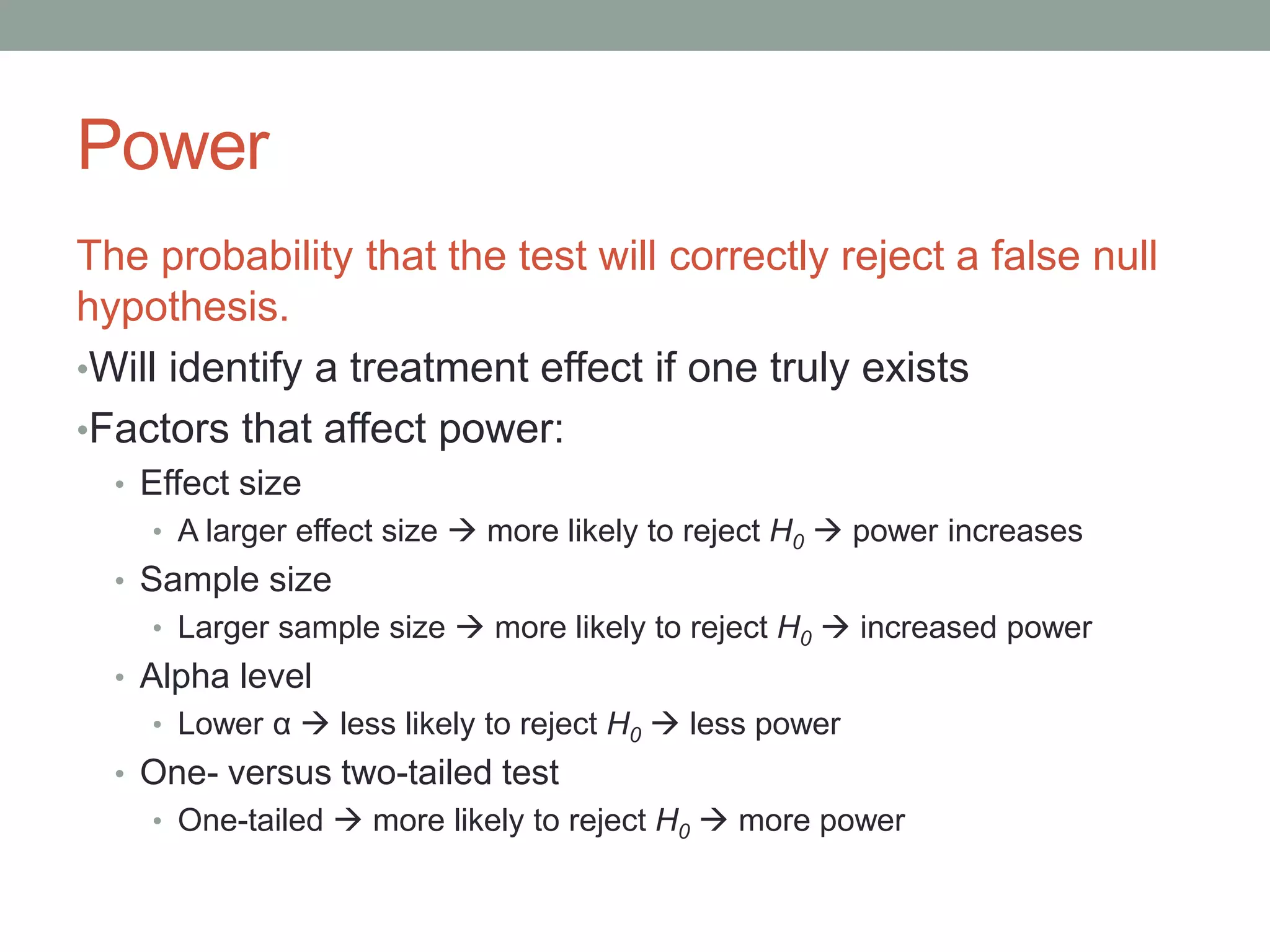 Power
The probability that the test will correctly reject a false null
hypothesis.
•Will identify a treatment effect if one truly exists
•Factors that affect power:
• Effect size
• A larger effect size  more likely to reject H0  power increases
• Sample size
• Larger sample size  more likely to reject H0  increased power
• Alpha level
• Lower α  less likely to reject H0  less power
• One- versus two-tailed test
• One-tailed  more likely to reject H0  more power
 