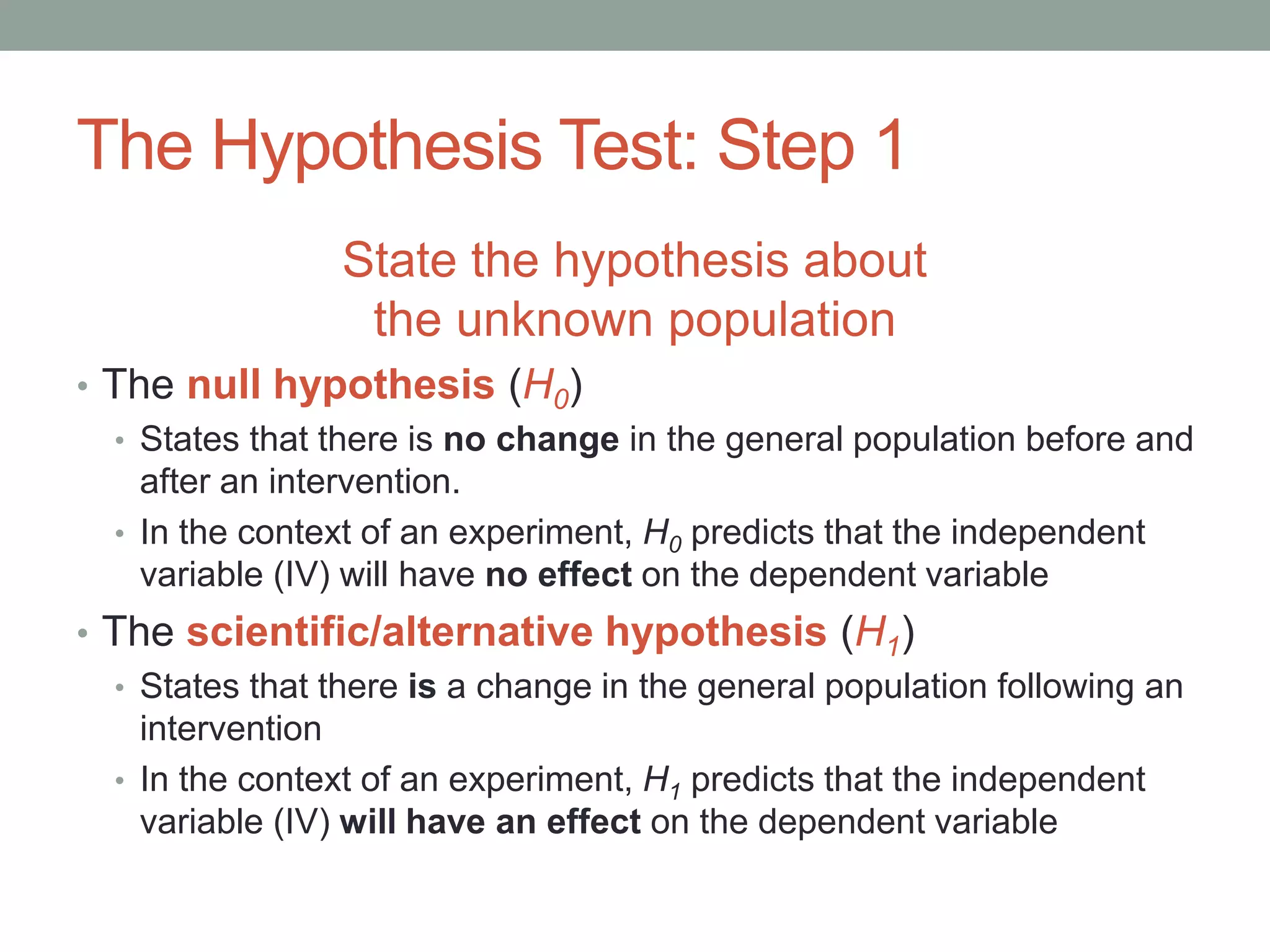 The Hypothesis Test: Step 1
State the hypothesis about
the unknown population
• The null hypothesis (H0)
• States that there is no change in the general population before and
after an intervention.
• In the context of an experiment, H0 predicts that the independent
variable (IV) will have no effect on the dependent variable
• The scientific/alternative hypothesis (H1)
• States that there is a change in the general population following an
intervention
• In the context of an experiment, H1 predicts that the independent
variable (IV) will have an effect on the dependent variable
 