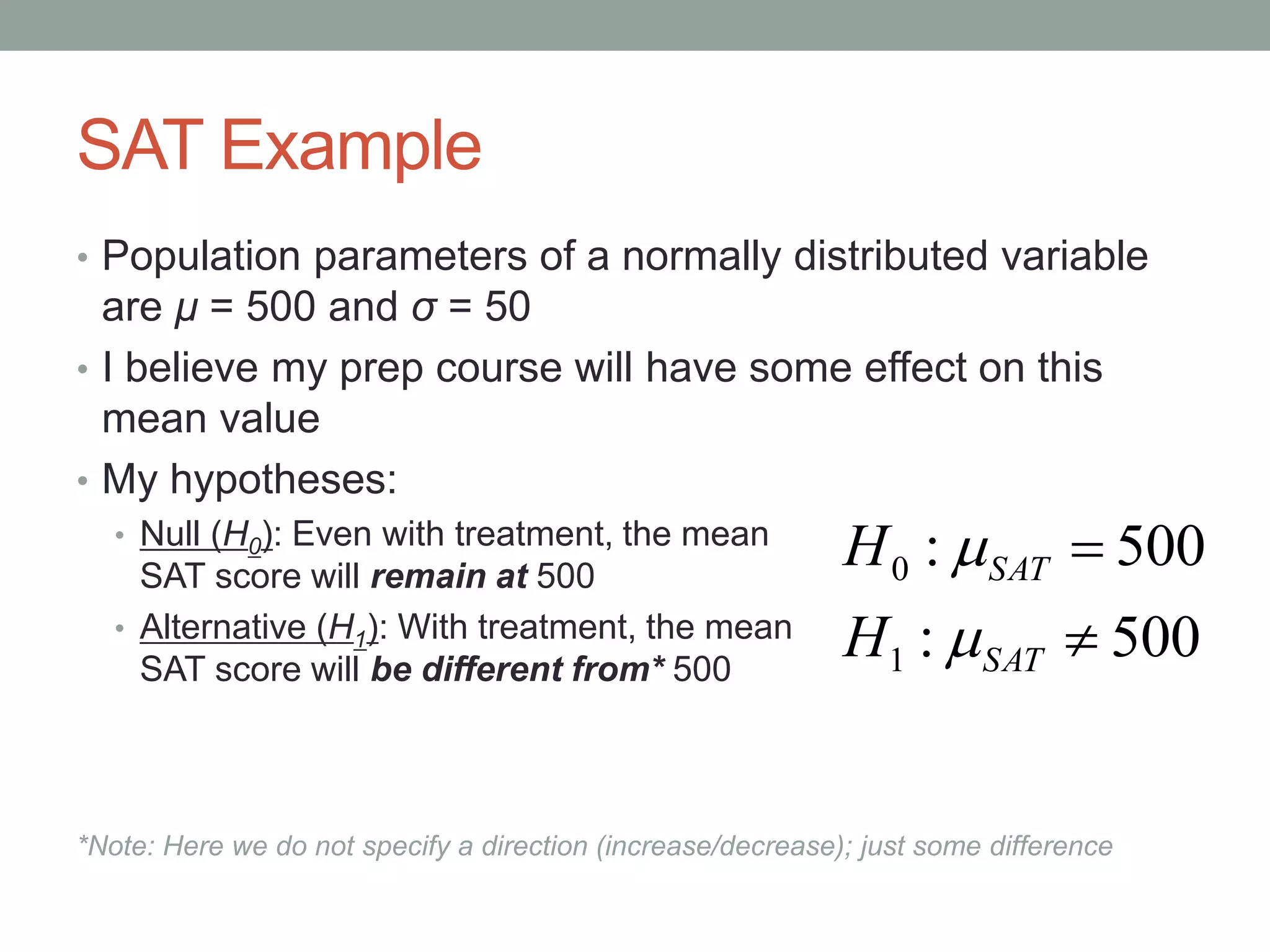 SAT Example
• Population parameters of a normally distributed variable
are μ = 500 and σ = 50
• I believe my prep course will have some effect on this
mean value
• My hypotheses:
• Null (H0): Even with treatment, the mean
SAT score will remain at 500
• Alternative (H1): With treatment, the mean
SAT score will be different from* 500
*Note: Here we do not specify a direction (increase/decrease); just some difference
500:
500:
1
0


SAT
SAT
H
H


 