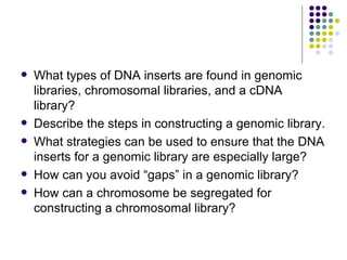 What types of DNA inserts are found in genomic libraries, chromosomal libraries, and a cDNA library? Describe the steps in constructing a genomic library. What strategies can be used to ensure that the DNA inserts for a genomic library are especially large? How can you avoid “gaps” in a genomic library? How can a chromosome be segregated for constructing a chromosomal library? 