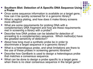 Southern Blot: Detection of A Specific DNA Sequence Using a Probe Once some sequence information is available on a target gene, how can it be quickly screened for in a genomic library? What is replica plating, and how does it make library screens more efficient? What are some requirements for probing DNA with a complementary DNA fragment and how are these requirements met in screening a library with a probe? Describe how DNA probes can be labeled for detection of annealing to a complementary sequence.  Which method(s) have the greatest sensitivity of detection? About how long must a synthetic probe be in order to discriminate a target sequence in a genomic library? What is a heterologous probe, and what limitations are there to the use of these probes in screening genomic libraries? Describe how GenBank is used to design a heterologous probe that matches a consensus sequence. What can be done to design a probe specific to a target gene when there is no clear consensus sequence in the target gene? 