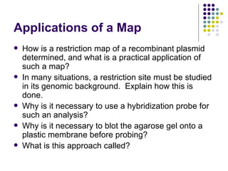 Applications of a Map How is a restriction map of a recombinant plasmid determined, and what is a practical application of such a map? In many situations, a restriction site must be studied in its genomic background.  Explain how this is done. Why is it necessary to use a hybridization probe for such an analysis? Why is it necessary to blot the agarose gel onto a plastic membrane before probing? What is this approach called? 