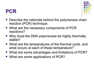PCR Describe the rationale behind the polymerase chain reaction (PCR) technique. What are the necessary components of PCR reactions? Why must the DNA polymerase be highly thermally stable? What are the temperatures of the thermal cycle, and what occurs at each of these temperature? What are some advantages and limitations of PCR? What are some applications of PCR? 