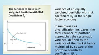 variance of an equally
weighted portfolio with risk
coefficient ßp in the single-
factor economy
It summarize as
diversification increases; the
total variance of portfolio
approaches the systematic
variance, defined as the
variance of the market factor
multiplied by square of the
portfolio sensitivity
coefficient, ß2/
 
