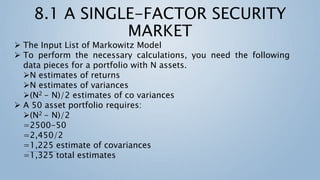  The Input List of Markowitz Model
 To perform the necessary calculations, you need the following
data pieces for a portfolio with N assets.
N estimates of returns
N estimates of variances
(N2 - N)/2 estimates of co variances
 A 50 asset portfolio requires:
(N2 - N)/2
=2500-50
=2,450/2
=1,225 estimate of covariances
=1,325 total estimates
 