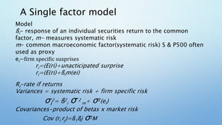 A Single factor model
Model
ßi- response of an individual securities return to the common
factor, m- measures systematic risk
m- common macroeconomic factor(systematic risk) S & P500 often
used as proxy
ei−firm specific susprises
ri=(E(ri)+unacticipated surprise
ri=(E(ri)+ßim(ei)
Ri-rate if returns
Variances = systematic risk + firm specific risk
σi
2= ß2
i σ 2
m+ σ2(ei)
Covariances-product of betas x market risk
Cov (ri rj)=ß1ßj σ2M
 
