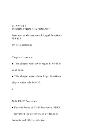 CHAPTER 8
INFORMATION GOVERNANCE
Information Governance & Legal Functions
ITS 833
Dr. Mia Simmons
Chapter Overview
■ This chapter will cover pages 115-145 in
your book.
■ This chapter covers how Legal functions
play a major role into IG.
2
2006 FRCP Procedure
■ Federal Rules of Civil Procedure (FRCP)
– Governed the discovery of evidence in
lawsuits and other civil cases.
 