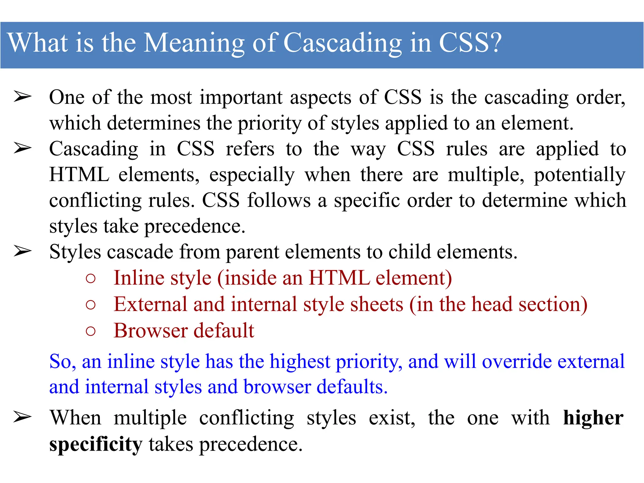 ➢ One of the most important aspects of CSS is the cascading order,
which determines the priority of styles applied to an element.
➢ Cascading in CSS refers to the way CSS rules are applied to
HTML elements, especially when there are multiple, potentially
conflicting rules. CSS follows a specific order to determine which
styles take precedence.
➢ Styles cascade from parent elements to child elements.
○ Inline style (inside an HTML element)
○ External and internal style sheets (in the head section)
○ Browser default
So, an inline style has the highest priority, and will override external
and internal styles and browser defaults.
➢ When multiple conflicting styles exist, the one with higher
specificity takes precedence.
What is the Meaning of Cascading in CSS?
 