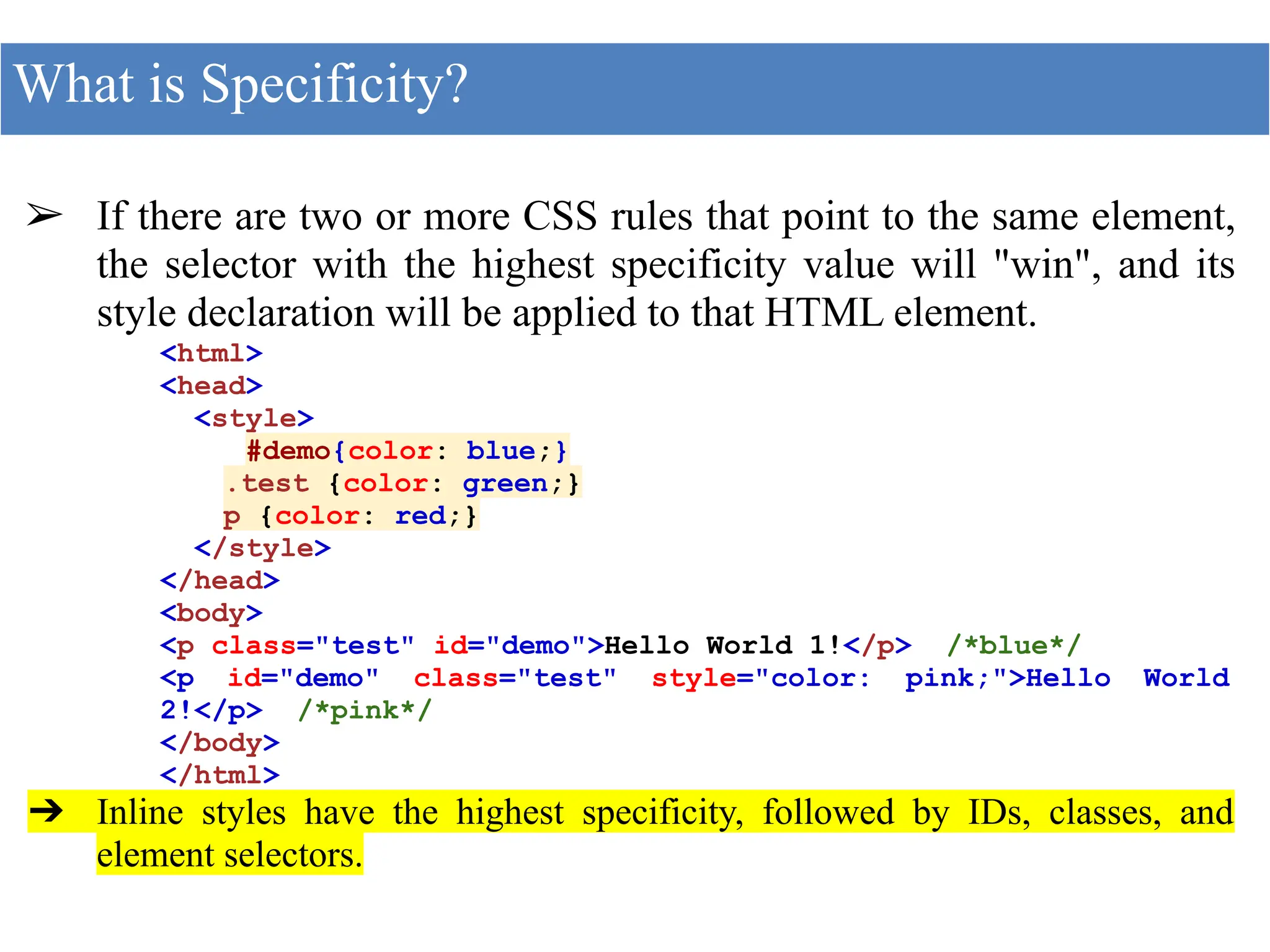 ➢ If there are two or more CSS rules that point to the same element,
the selector with the highest specificity value will "win", and its
style declaration will be applied to that HTML element.
<html>
<head>
<style>
#demo{color: blue;}
.test {color: green;}
p {color: red;}
</style>
</head>
<body>
<p class="test" id="demo">Hello World 1!</p> /*blue*/
<p id="demo" class="test" style="color: pink;">Hello World
2!</p> /*pink*/
</body>
</html>
➔ Inline styles have the highest specificity, followed by IDs, classes, and
element selectors.
What is Specificity?
 