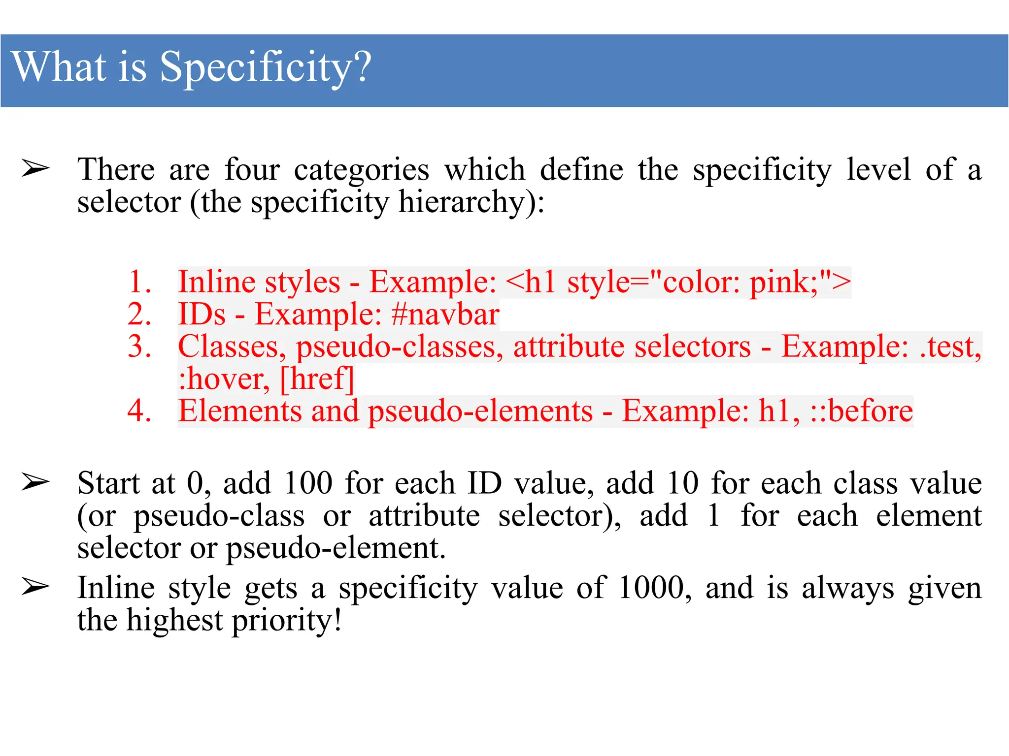 ➢ There are four categories which define the specificity level of a
selector (the specificity hierarchy):
1. Inline styles - Example: <h1 style="color: pink;">
2. IDs - Example: #navbar
3. Classes, pseudo-classes, attribute selectors - Example: .test,
:hover, [href]
4. Elements and pseudo-elements - Example: h1, ::before
➢ Start at 0, add 100 for each ID value, add 10 for each class value
(or pseudo-class or attribute selector), add 1 for each element
selector or pseudo-element.
➢ Inline style gets a specificity value of 1000, and is always given
the highest priority!
What is Specificity?
 
