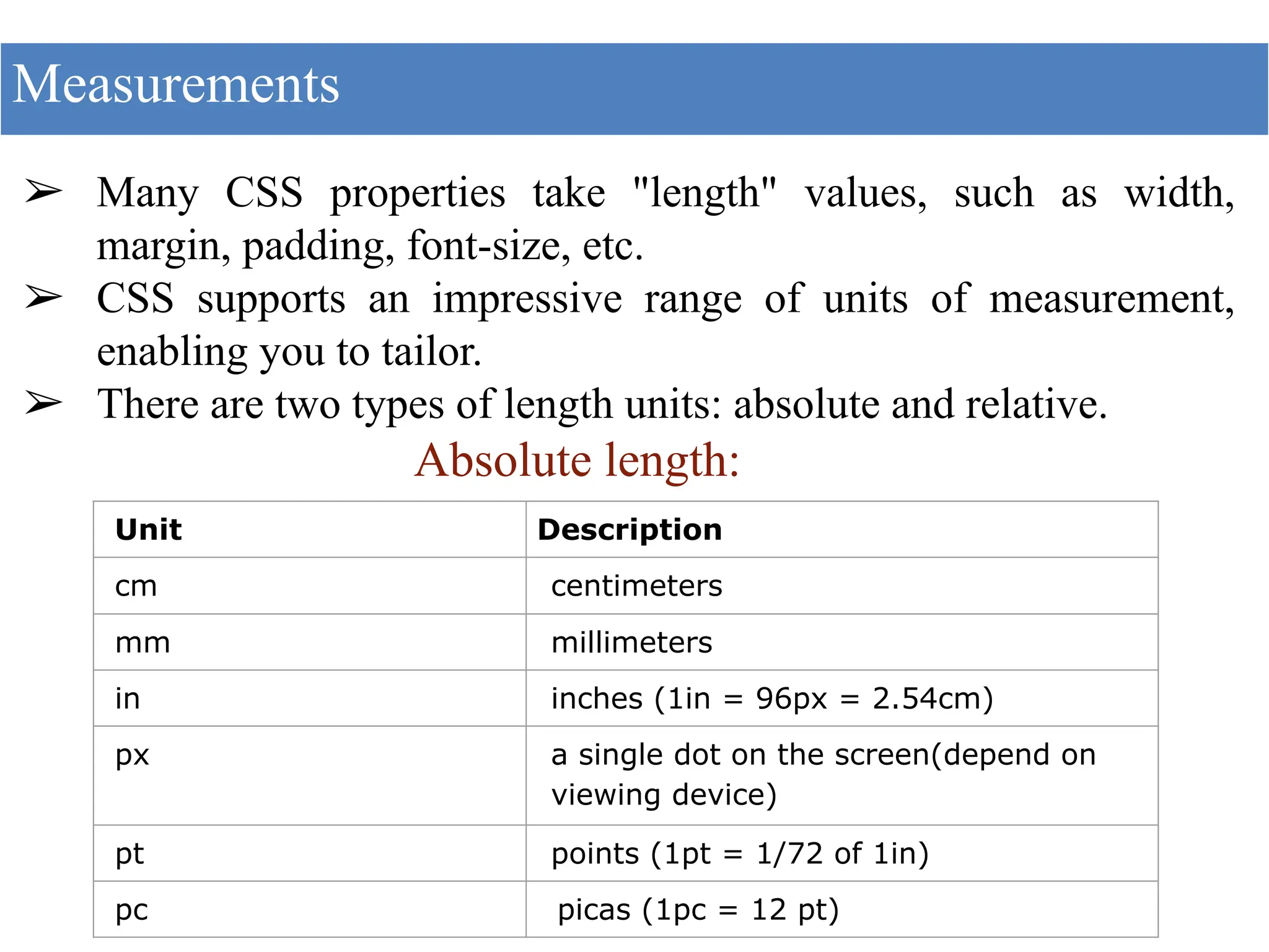 ➢ Many CSS properties take "length" values, such as width,
margin, padding, font-size, etc.
➢ CSS supports an impressive range of units of measurement,
enabling you to tailor.
➢ There are two types of length units: absolute and relative.
Absolute length:
Measurements
Unit Description
cm centimeters
mm millimeters
in inches (1in = 96px = 2.54cm)
px a single dot on the screen(depend on
viewing device)
pt points (1pt = 1/72 of 1in)
pc picas (1pc = 12 pt)
 