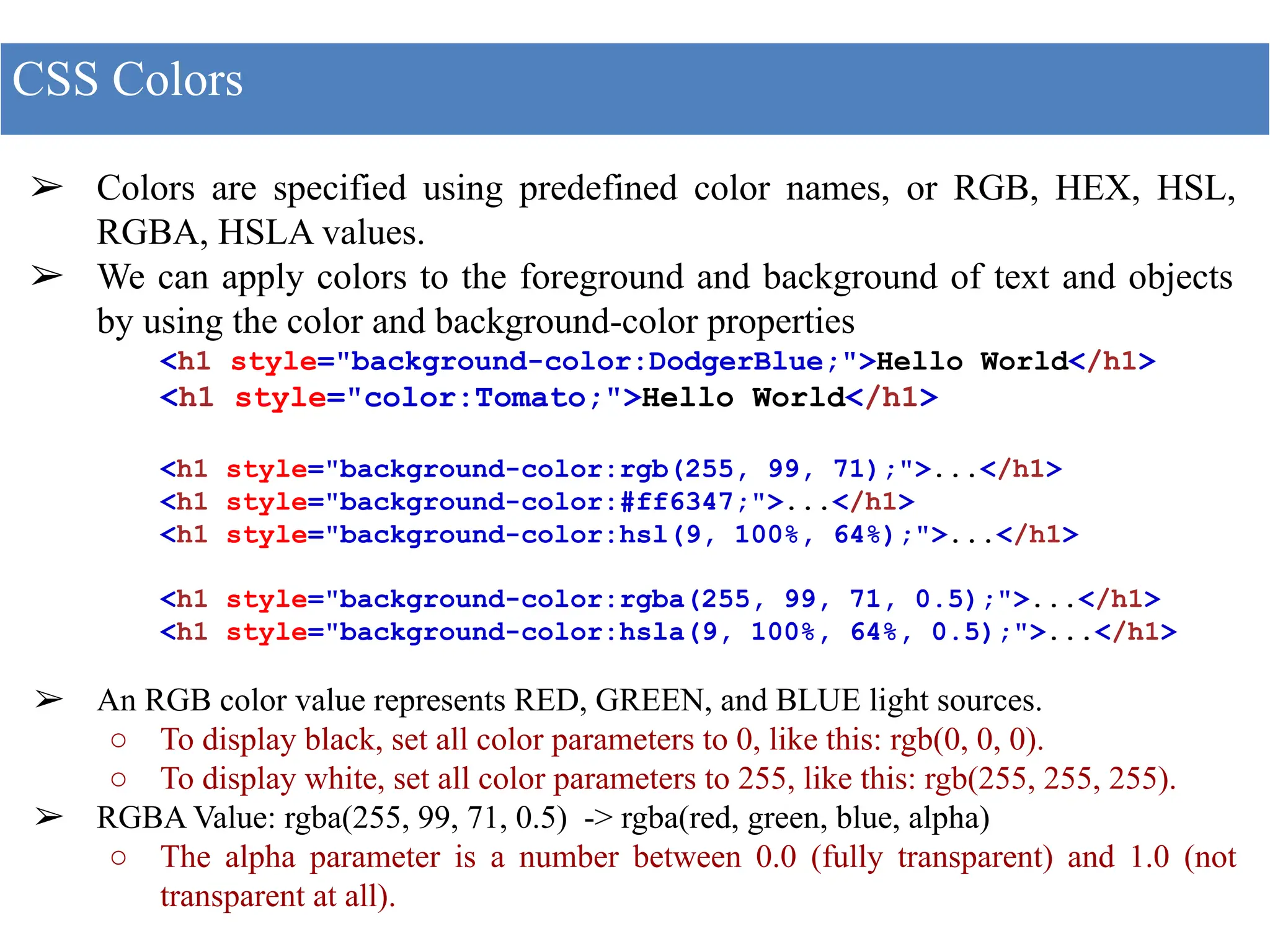 ➢ Colors are specified using predefined color names, or RGB, HEX, HSL,
RGBA, HSLA values.
➢ We can apply colors to the foreground and background of text and objects
by using the color and background-color properties
<h1 style="background-color:DodgerBlue;">Hello World</h1>
<h1 style="color:Tomato;">Hello World</h1>
<h1 style="background-color:rgb(255, 99, 71);">...</h1>
<h1 style="background-color:#ff6347;">...</h1>
<h1 style="background-color:hsl(9, 100%, 64%);">...</h1>
<h1 style="background-color:rgba(255, 99, 71, 0.5);">...</h1>
<h1 style="background-color:hsla(9, 100%, 64%, 0.5);">...</h1>
➢ An RGB color value represents RED, GREEN, and BLUE light sources.
○ To display black, set all color parameters to 0, like this: rgb(0, 0, 0).
○ To display white, set all color parameters to 255, like this: rgb(255, 255, 255).
➢ RGBA Value: rgba(255, 99, 71, 0.5) -> rgba(red, green, blue, alpha)
○ The alpha parameter is a number between 0.0 (fully transparent) and 1.0 (not
transparent at all).
CSS Colors
 