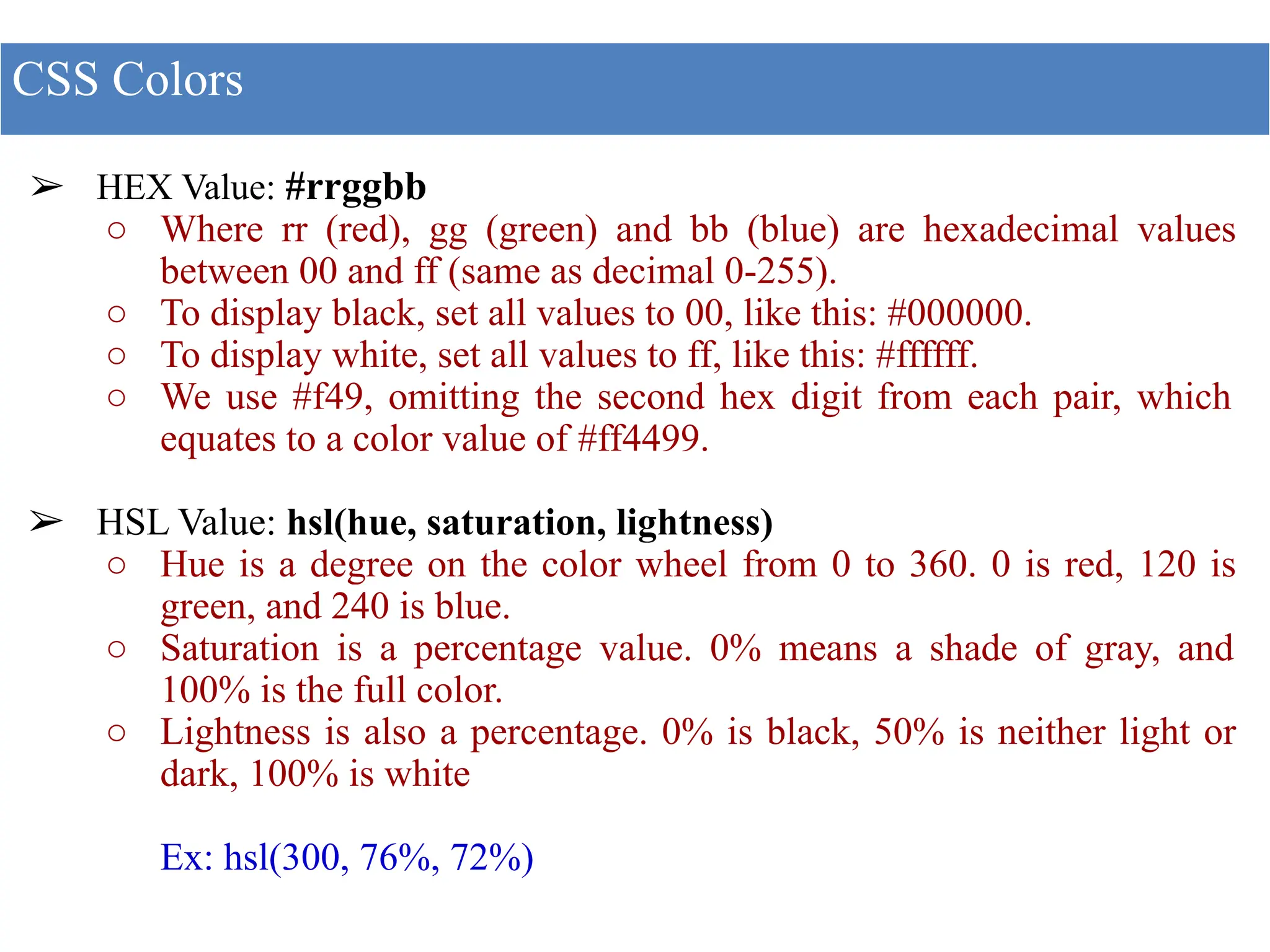 ➢ HEX Value: #rrggbb
○ Where rr (red), gg (green) and bb (blue) are hexadecimal values
between 00 and ff (same as decimal 0-255).
○ To display black, set all values to 00, like this: #000000.
○ To display white, set all values to ff, like this: #ffffff.
○ We use #f49, omitting the second hex digit from each pair, which
equates to a color value of #ff4499.
➢ HSL Value: hsl(hue, saturation, lightness)
○ Hue is a degree on the color wheel from 0 to 360. 0 is red, 120 is
green, and 240 is blue.
○ Saturation is a percentage value. 0% means a shade of gray, and
100% is the full color.
○ Lightness is also a percentage. 0% is black, 50% is neither light or
dark, 100% is white
Ex: hsl(300, 76%, 72%)
CSS Colors
 