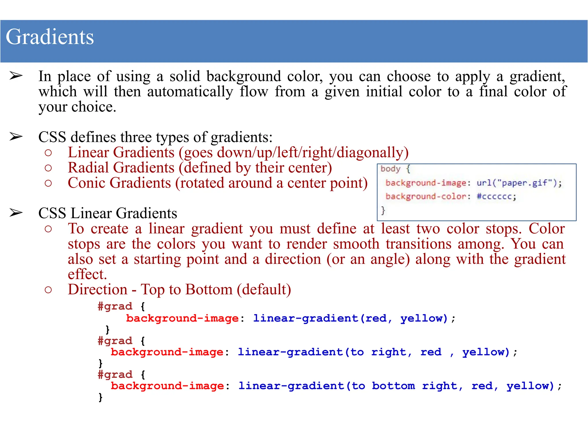 ➢ In place of using a solid background color, you can choose to apply a gradient,
which will then automatically flow from a given initial color to a final color of
your choice.
➢ CSS defines three types of gradients:
○ Linear Gradients (goes down/up/left/right/diagonally)
○ Radial Gradients (defined by their center)
○ Conic Gradients (rotated around a center point)
➢ CSS Linear Gradients
○ To create a linear gradient you must define at least two color stops. Color
stops are the colors you want to render smooth transitions among. You can
also set a starting point and a direction (or an angle) along with the gradient
effect.
○ Direction - Top to Bottom (default)
#grad {
background-image: linear-gradient(red, yellow);
}
#grad {
background-image: linear-gradient(to right, red , yellow);
}
#grad {
background-image: linear-gradient(to bottom right, red, yellow);
}
Gradients
 