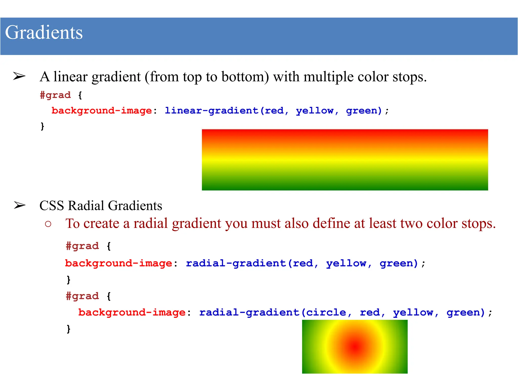 ➢ A linear gradient (from top to bottom) with multiple color stops.
#grad {
background-image: linear-gradient(red, yellow, green);
}
➢ CSS Radial Gradients
○ To create a radial gradient you must also define at least two color stops.
#grad {
background-image: radial-gradient(red, yellow, green);
}
#grad {
background-image: radial-gradient(circle, red, yellow, green);
}
Gradients
 